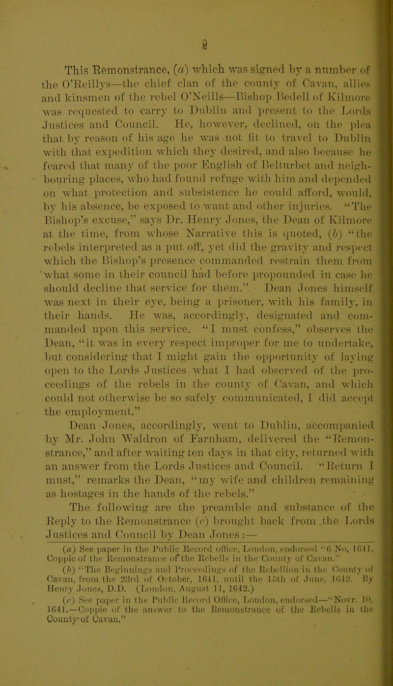 This Remonstrance, (a) which was signed hy a number of the O’Reillys—the chief clan of the connty of Cavan, allies and kinsmen of the rebel O’Neills—Bishoj) P)edell of Kilmore was requested to carry to Dublin and present to the Lords Justices and Council. He, however, declined, on Ibe plea that by reason of his age he was -not tit to travel to Dublin with that expedition which they desired, and also because he feared that maiay of the poor Ihxglish of Belturbet and neigh- bouring places, who had found refuge Avith him and depended on what protection and subsistence he could afford, Avould, by his absence, be exposed to Avant and other injuries. “The Bishop’s excuse,” says Dr. Henry Jones, the Dean of Kilmon* at the time, from AA'hose Narrative this is quoted, {h) “tlu^ rebels interpreted as a put off, yet did the gravitj* and respect Avhich the Bishop’s presence commanded restrain them from ' Avhat some in their council had before i)]-opounded in case he should decline that service for them.”. Dean Jones himself Avas next in their eye, being a prisoner, Avith his family, in their hands. He Avas, accordingly, designated and com- manded upon this serA'ice. “I must confess,” observes the Dean, “it aauis in eA^ery respect improper for me to undertake, but considering that I might gain the opportunity of laying open to the Lords Justices. Avhat I had observed of the pro- ceedings of the rebels in the coiint} of Cavan, and Avhich could not otherAvise be so safely communicated, I did accept the employment.” Dean Jones, accordingly, AA'ent to Dublin, accompanied by Mr. John Waldron of Farnham, deliA’ered the “Remon- strance,” and after AA’aiting ten days in that city, returned Avith an ansAver from the Lords Justices and CoTincil. “Return I must,” remarks the Dean, “my Avife and children remaining as hostages in the hands of the rebels.” The folloAving are the preamble and substance of the Reply to the Remonstrance (c) brought back from .the Lords Justices and Council by Dean Jones:— («) See paper in tlie J’uhlic llecord odico, London, endor.-itMl (J No, Idl 1. Cop|)ic of the Itoinonstranee of the Kcbells in Die Connl_v of Cavan.” (Z») “Tlie Be»:innings and l’roce('diii”:.s of Die licbellion in the Connty of Cavan, from the 2.‘}rd of October, lOtl, until tlie l.Oth of dune, l(il2. l!y Henry Jones, U.D. (London, Angn.st 11, 1()42.) (a) See papi'r in the Public lleeord OlHee, London, endorsed—••Novr. 10, 1G4I.—Coppie of the answer to the Piemoustraiiee of Die Kcbells in the County of Cavan,