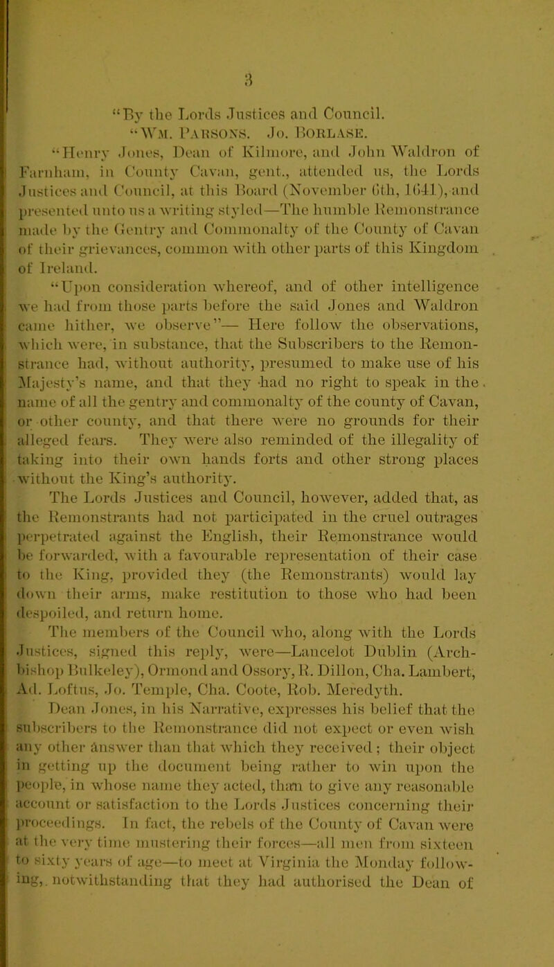 “By the Lords Justices and Council. “WM. I’AUSOXS. Jo. Borl.vse. “Henry Jones, Dean of Kihuore, and Jolin Waldron of Farnhain, in County Cavan, gent., attended us, the Lords Justices ami Council, at this Board (November (Ith, l(!41), and })resented unto us a writing styled—The humhle Kemonstrance made hy the (Jentry ami Commonalty of the County of Cavan of their grievances, common with other parts of this Kingdom of Ireland. “Upon consideration whereof, and of other intelligence we had from those parts before the said Jones and Waldron came hither, Ave observe”— Here follow the observations, Avhich were, in substance, that the Subscribers to the Remon- strance had, without authority, presumed to make use of his ^lajesty’s name, and that they -had no right to speak in the name of all the gentry and commonaltj of the county of Cavan, or other county, and that there Avere no grounds for their alleged fears. They Avere also reminded of the illegality of taking into their OAvn hands forts and other strong places Avithout the King’s authority. The Lords Justices and Council, hoAvever, added that, as the Remonstrants had not particii.)ated in the cruel outrages perpetrated against the English, their Remonstrance Avould be forAvarded, Avith a favourable representation of their case to the King, provided they (the Remonstrants) Avould lay down their arms, make restitution to those Avho had been despoiled, and return home. The members of the Council Avho, along Avith the Lords Justices, signed this replj', Avere—Lancelot Dublin (Arch- bishop Bulkeley), Ormond and Ossory, H. Dillon, Cha. Lambert, Ad. Loftus, Jo. Temple, Cha. Coote, Rob. Meredyth. Dean Jones, in his Narrative, expresses his ]:>elief that the subscribers to the Remonstrance did not expect or even Avish any other ansAver than that Avhich they received ; their object in getting up the document being rather to Avin upon the people, in Avliose name they acted, th<m to give any reasonable account or satisfaction to the Lords Justices concerning their proceerlings. In fact, the rebels of the County of CaA'an Avere at the very time mustering their forces—all men fi'om sixteen to sixty years of age—to meet at Virginia the Monday follow- ing, notAvithstanding that they had authorised the Dean of