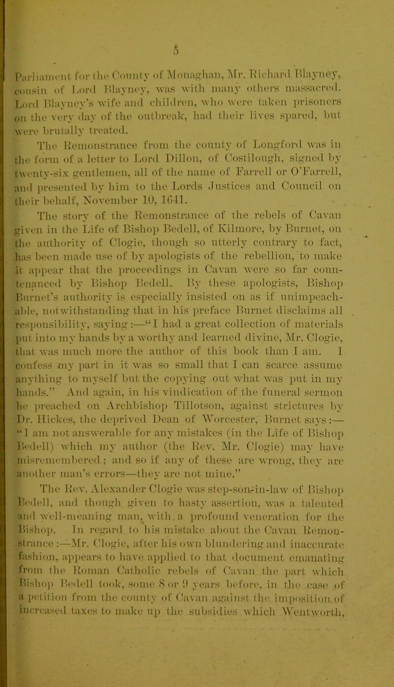 I'iirliaiiR'iit for llu' County of Moiuisliim, i\[r. liicluinl Blayuey, cousin of J.onl Itlaynoy, was witli many others massacred. Lonl Hlayney’s wife and children, who were taken ])risoners on tlie very day of the outhreak, had tlieir lives spared, but were brutally treated. The Kenionstrance from the county of Longford was in the form of a letter to Lord Dillon, of Costilough, signed Ity twenty-six gentlemen, all of the name of Farrell or O’Farrell, and presented by him to the Lords Justices and Council on their behalf, Xovember 10, Kill. The story of the Remonstrance of the rebels of Cavan given in the Life of Bishop Bedell, of Kilmore, by Burnet, on the authority of Clogie, though so utterly contrary to fact, has been made use of by apologists of the rebellion, to make ■it appear that the proceedings in Cavan were so far coun- tenanced by Bishop Bedell. By these apologists. Bishop Burnet’s authority is especially insisted on as if unimpeach- able, notwithstanding that in his preface Burnet disclaims all responsibility, saying:—“I had a great collection of materials put into my hands by a worthy and learned divine, Mr. Clogie, that was much more the author of this book than I am. I confess iiiy part in it was so small that I can scarce assume anything to myself but the copying out what was put in my hands.” And again, in his vindication of the funeral sermon he pi-eached on Archbishop Tillotson, against strictures by Dr. Ilickos, the deprived Dean of Worcester, Burnet says:— ‘•1 am not answerable for any mistakes (in the Life of Bishop Bedell) which my author (the Rev. Mr. Clogie) may have misremembered ; and so if any of these ai-e wrong, they are another man’s errors—they are not mine.” The Rev. Alexander Clogie was step-soivin-law of Bishop lledell, and though given to hasty assertion, was a talented and widl-meaning man, with a i)rofound A'eneration for the Ihsho]). In regard to liis mistake about the Cavan Remon- strance Mr. Clogie, after his own blundei'ing and inaccurate fashion, appears to have ajiplied to that (htcument emanating from the lioman Catholic rebels of Cavan the ])art which Bisho]) lledell took, sonu'. S oi-b years before, in the ease of a petition from the county of Cavai\ against the imposition, of increased taxes to make up the subsidies which Wentworth,