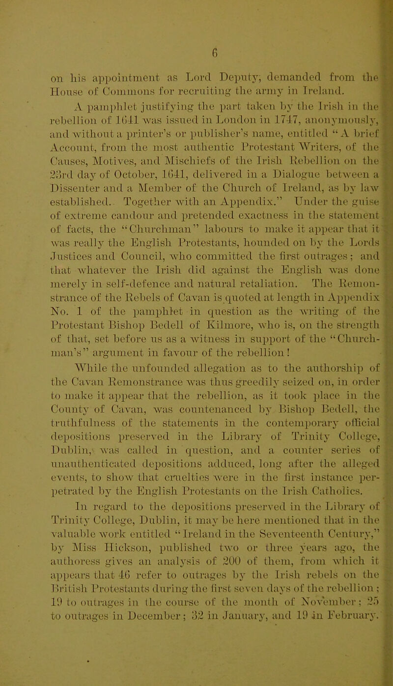 on liis appointment as Lord Deputy, demanded from tliefl House of Commons for recruiting the army in Ireland. A pam])lilet justifying the part taken hy the Irisli in the rebellion of Kill was issued in London in 1747, anonymously, and without a printer’s or publisher’s name, entitled “A In-ief Account, from the most authentic Ki-otestant Writers, of the Clauses, Motives, and Mischiefs of the Irish Rebellion on the 2brd day of October, Kill, delivered in a Dialogue between a Dissenter and a Member of the Church of Ireland, as by law established. Together with an Appendix.” Under the guise of extreme candour and pretended exactness in the statement.! of facts, the “Churchman” labours to make it appear that it was really the English Protestants, hounded on Ijy the Lords Justices and Council, who committed the first outrages; and that whatever the Irish did against the English was done ^ merely in self-defence and natural retaliation. The Hemon- strance of the Rebels of Cavan is quoted at length in Appendix No. 1 of the pamphlet in question as the Avriting of the Protestant Bishop Bedell of Kilmore, who is, on the strength of that, set before us as a witness in support of the “Church- man’s” argument in faAmur of the rebellion! While the unfounded allegation as to the authorship of K the Cavan Remonstrance was thus greedily seized on, in order C to make it ap])ear that the rebellion, as it took place in the J,. County of Cavan, was countenanced bj' Bishop Bedell, the I- truthfulness of the statements in the contemporary official depositions preserved in the Library of Trinity College, Dublin, was called in question, and a counter series of ' unauthenticated depositions adduced, long after the alleged b events, to show that cimelties Avere in the first instance per- ' petrated by the English Protestants on the Irish Catholics. i. In regard to the depositions preserved in the LibrarA' of ; T]-i}iity College, Dublin, it may be here mentioned that in the valuable Avork entitled “Irehuul in the Seventeenth Century,” by IMiss Hickson, published tAvo or tlu’ee Ah'ars ago, the aiithoress gives an analysis of 200 of them, from Avhich it appears that 4G refer to oidrages bj' the Irish rebels on the K BrUish Protestants during the lirst seAxm days of the rebellion : 10 to outrages in the course of tlie month of NoAxunber: 25 ^ to outrages in December 32 in January, and 10 in February,