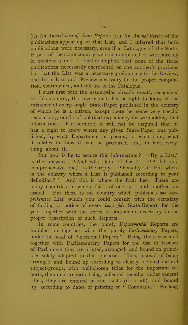 (i.) An Annual List of State-Papers ; (ii.) An Annual Review ni ihe publications appearing in that List, and I inferred that both publications were necessary, even if a Catalogue of the State- Papers of the same country were contemplated or were already in existence; and I further implied that none of the three publications necessarily encroached on one another’s province, but that the List was a necessary preliminary to the Review, and both List and Review necessary to the proper compila- tion, continuance, and full use of the Catalogue. I start first with the assumption already greatly recognized in this country, that every man has a right to know of the existence of every single State-Paper published in the country of which he is a citizen, except there be some very special reason on grounds of political expediency for withholding that information. Furthermore, it will not be disputed that he has a right to know where any given State-Paper was pub- lished, by what Department or person, at what date, what it relates to, how it can be procured, and, in fact every- thing about it. But how is he to secure this information ? “ By a List,” is the answer. “And what kind of List?” “A full and comprehensive one,” is the reply. “ Exactly so! But where is the country where a List is published according to your definition ? ” And this is where the fault lies. There are many countries in which Lists of one sort and another are issued. But there is no country which publishes one com- prehensive List which you could consult with the certainty of finding a notice of every bona fide State-Report for the year, together with the series of statements necessary to the proper description of such Reports. In some countries, the purely Departmental Reports are jumbled up together with the purely Parliamentary Papers, under the head of “ Sessional Papers.” Being thus associated together with Parliamentary Papers for the use of Houses of Parliament they are printed, arranged, and bound on princi- ples solely adapted to that purpose. Thus, instead of being arranged and bound up according to clearly defined natural subject-groups, with well-chosen titles for the important re- ports, the minor reports being collected together under general titles, they are entered in the Lists (if at all), and bound up, according to dates of printing or “ Command.” So long