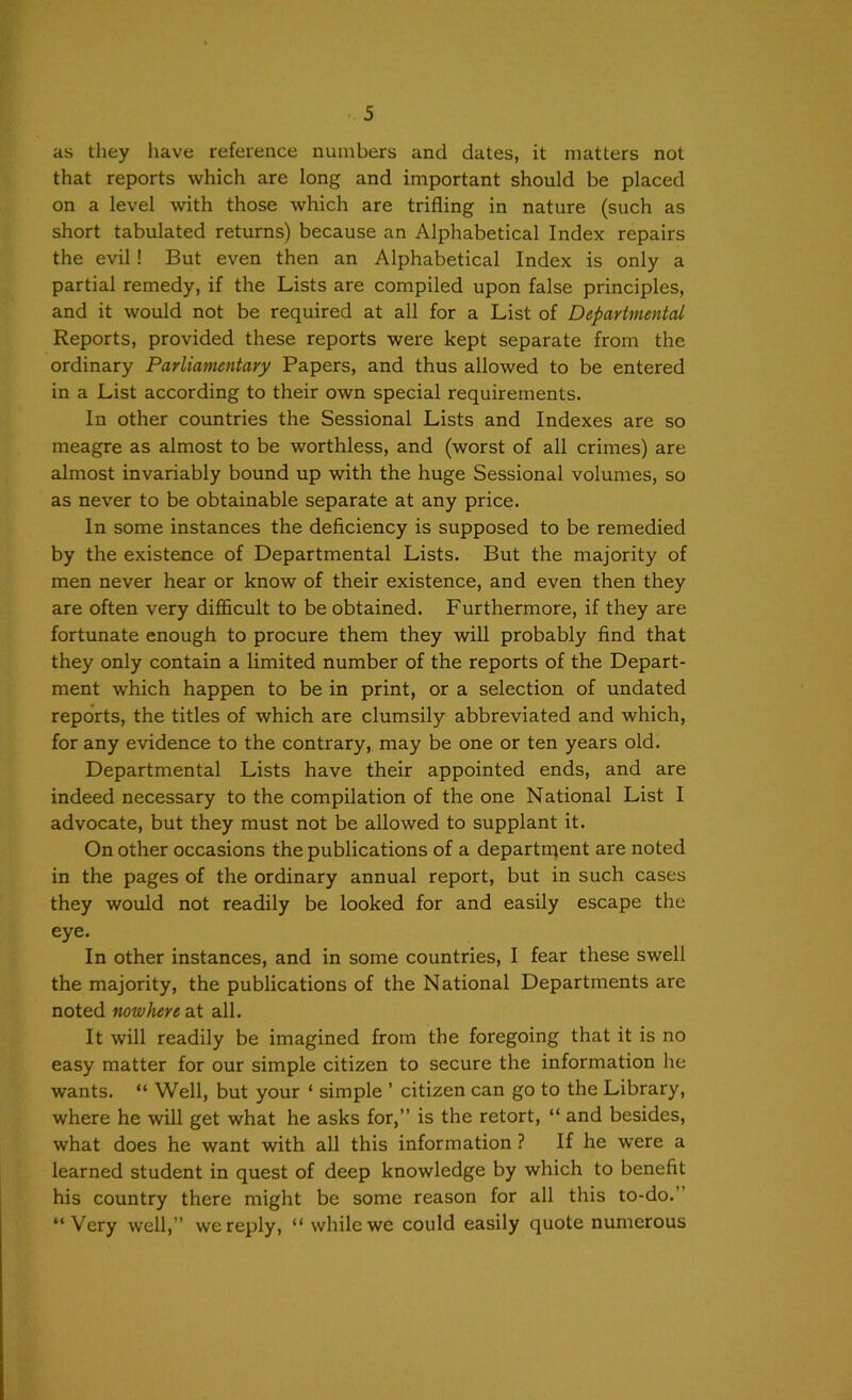 as they liave reference numbers and dates, it matters not that reports which are long and important should be placed on a level with those which are trifling in nature (such as short tabulated returns) because an Alphabetical Index repairs the evil! But even then an Alphabetical Index is only a partial remedy, if the Lists are compiled upon false principles, and it would not be required at all for a List of Departmental Reports, provided these reports were kept separate from the ordinary Parliamentary Papers, and thus allowed to be entered in a List according to their own special requirements. In other countries the Sessional Lists and Indexes are so meagre as almost to be worthless, and (worst of all crimes) are almost invariably bound up with the huge Sessional volumes, so as never to be obtainable separate at any price. In some instances the deficiency is supposed to be remedied by the existence of Departmental Lists. But the majority of men never hear or know of their existence, and even then they are often very difficult to be obtained. Furthermore, if they are fortunate enough to procure them they will probably find that they only contain a limited number of the reports of the Depart- ment which happen to be in print, or a selection of undated reports, the titles of which are clumsily abbreviated and which, for any evidence to the contrary, may be one or ten years old. Departmental Lists have their appointed ends, and are indeed necessary to the compilation of the one National List I advocate, but they must not be allowed to supplant it. On other occasions the publications of a departnient are noted in the pages of the ordinary annual report, but in such cases they would not readily be looked for and easily escape the eye. In other instances, and in some countries, I fear these swell the majority, the publications of the National Departments are noted nowhere at all. It will readily be imagined from the foregoing that it is no easy matter for our simple citizen to secure the information he wants. “ Well, but your ‘ simple ’ citizen can go to the Library, where he will get what he asks for,” is the retort, “ and besides, what does he want with all this information ? If he were a learned student in quest of deep knowledge by which to benefit his country there might be some reason for all this to-do.” “Very well,” we reply, “while we could easily quote numerous