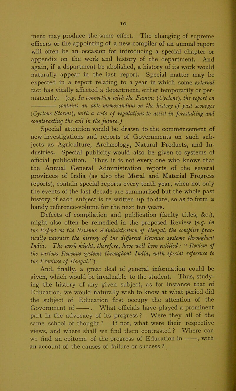 lO merit may produce the same effect. The changing of supreme officers or the appointing of a new compiler of an annual report will often be an occasion for introducing a special chapter or appendix on the work and history of the department. And again, if a department be abolished, a history of its work would naturally appear in the last report. Special matter may be expected in a report relating to a year in which some external fact has vitally affected a department, either temporarily or per- manently. {e.g. In connection with the Famine {Cyclone), the report on contains an able memorandum on the history of past scourges {Cyclone-Storms), with a code of regulations to assist in forestalling and counteracting the evil in the future.) Special attention would be drawn to the commencement of new investigations and reports of Governments on such sub- jects as Agriculture, Archaeology, Natural Products, and In- dustries. Special publicity would also be given to systems of official publication. Thus it is not every one who knows that the Annual General Administration reports of the several provinces of India (as also the Moral and Material Progress reports), contain special reports every tenth year, when not only the events of the last decade are summarised but the whole past history of each subject is re-written up to date, so as to form a handy reference-volume for the next ten years. Defects of compilation and publication (faulty titles, &c.), might also often be remedied in the proposed Review {e.g. In the Report on the Revenue Administration of Bengal, the compiler prac- tically narrates the history of the different Revenue systems throughout India. The work might, therefore, have well been entitled: '^Review of the various Revenue systems throughout India, with special reference to the Province of Bengal.) And, finally, a great deal of general information could be given, which would be invaluable to the student. Thus, study- ing the history of any given subject, as for instance that of Education, we would naturally wish to know at what period did the subject of Education first occupy the attention of the Government of . What officials have played a prominent part in the advocacy of its progress ? Were they all of the same school of thought ? If not, what were their respective views, and where shall we find them contrasted ? Where can we find an epitome of the progress of Education in , with an account of the causes of failure or success ?