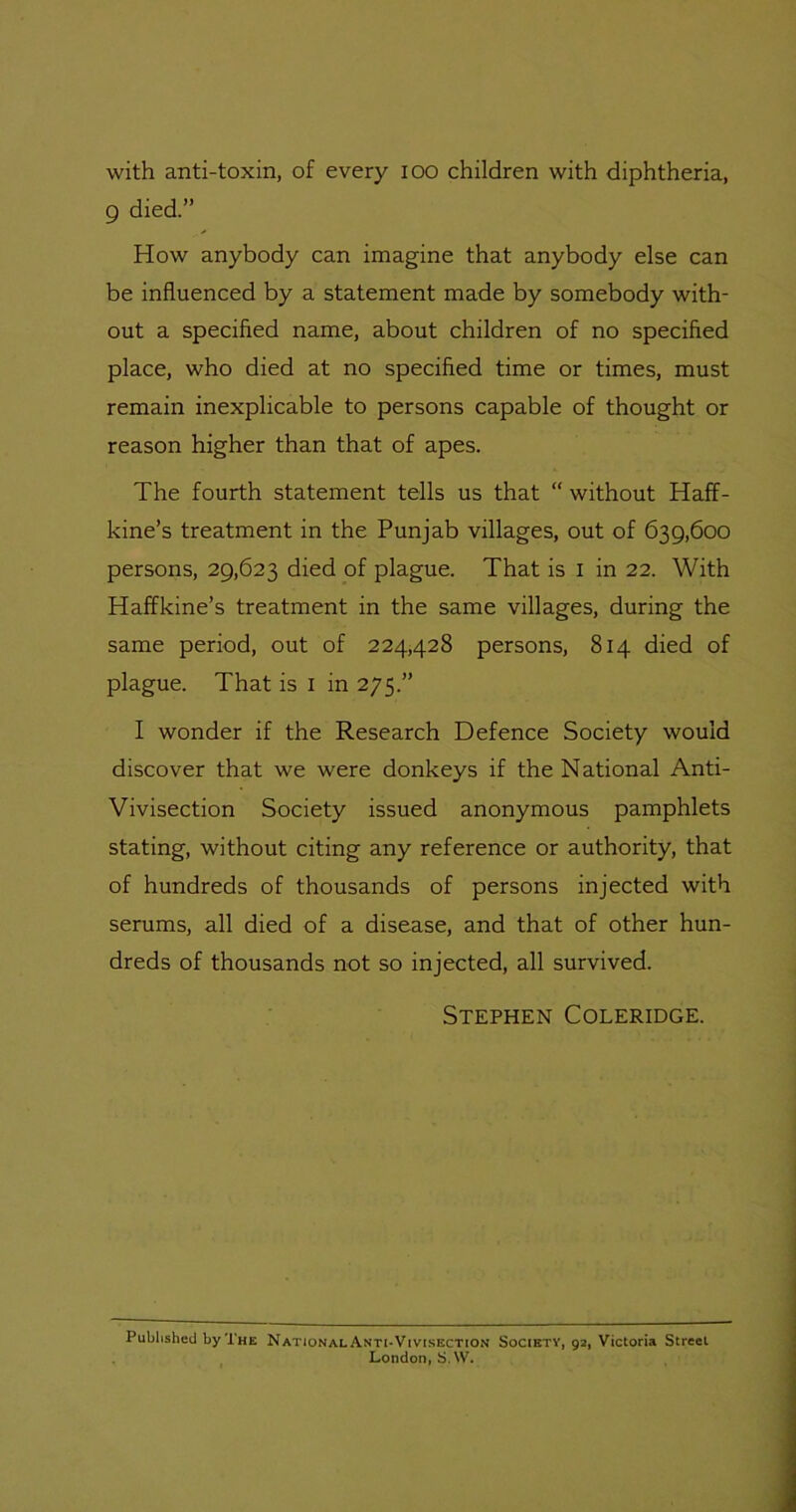 9 died.” How anybody can imagine that anybody else can be influenced by a statement made by somebody with- out a specified name, about children of no specified place, who died at no specified time or times, must remain inexplicable to persons capable of thought or reason higher than that of apes. The fourth statement tells us that “ without Haff- kine’s treatment in the Punjab villages, out of 639,600 persons, 29,623 died of plague. That is i in 22. With Haffkine’s treatment in the same villages, during the same period, out of 224,428 persons, 814 died of plague. That is i in 275.” I wonder if the Research Defence Society would discover that we were donkeys if the National Anti- Vivisection Society issued anonymous pamphlets stating, without citing any reference or authority, that of hundreds of thousands of persons injected with serums, all died of a disease, and that of other hun- dreds of thousands not so injected, all survived. Stephen Coleridge. Published by The National Anti-Vivisection Society, 92, Victoria Street London, S.W.