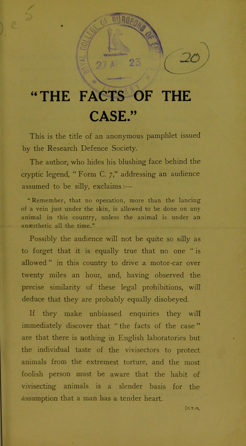 / CASE.” This is the title of an anonymous pamphlet issued by the Research Defence Society. The author, who hides his blushing face behind the cryptic legend, “Form C. 7,” addressing an audience assumed to be silly, exclaims:— “ Remember, that no operation, more than the lancing of a vein just under the skin, is allowed to be done on any animal in this country, unless the animal is under an anaesthetic all the time.” Possibly the audience will not be quite so silly as to forget that it is equally true that no one “ is allowed ” in this country to drive a motor-car over twenty miles an hour, and, having observed the precise similarity of these legal prohibitions, will deduce that they are probably equally disobeyed. If they make unbiassed enquiries they will immediately discover that “ the facts of the case ” are that there is nothing in English laboratories but the individual taste of the vivisectors to protect animals from the extremest torture, and the most foolish person must be aware that the habit of vivisecting animals is a slender basis for the assumption that a man has a tender heart. [P.T.O.