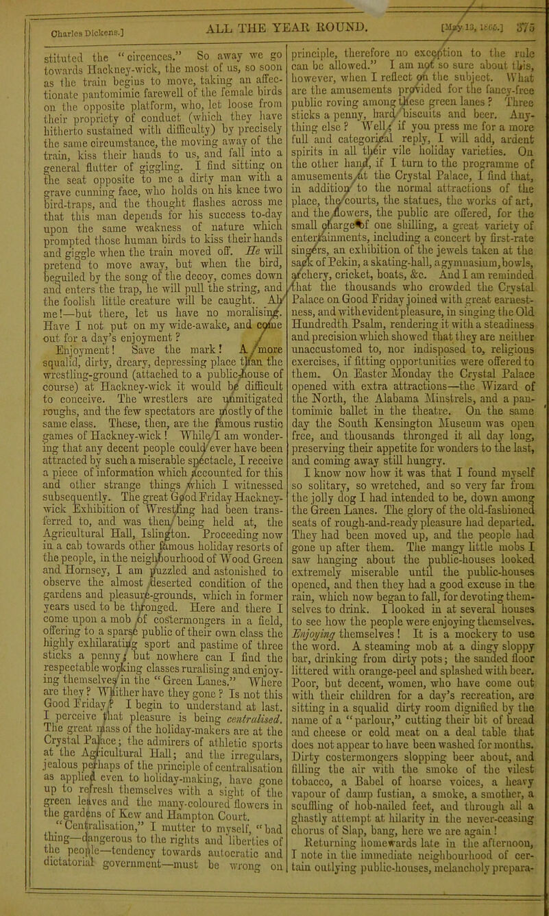 stituted the “ circcnces.” So away we go towards Hackney-wick, the most of us, so soon as the train begius to move, taking an affec- tionate pantomimic farewell of the female birds on the opposite platform, who, let loose from their propriety of conduct (which they have hitherto sustained with difficulty) by precisely the same circumstance, the moving away of the train, kiss their hands to us, and fall into a general flutter of giggling. I find sitting on the seat opposite to me a dirty man with a grave cunning face, who holds on his knee two bird-traps, and the thought flashes across me that this man depends for his success to-day upon the same weakness of nature which prompted those human birds to kiss their hands and giggle when the train moved off. Ee will pretend to move away, but when the bird, caught. Ah'1 the foolish little creature will be me!—but there, let us have no moralist Have I not put on my wide-awake, and c out for a day’s enjoyment ? Enjoyment! Save the mark! A/more squaliclj dirty, dreary, depressing place tjian the wrestling-ground (attached to a publieffiouse of course) at Hackney-wick it would bp difficult to conceive. The wrestlers are unmitigated roughs, and the few spectators are uiostly of the same class. These, then, are the famous rustic games of Hackney-wick ! While I am wonder- ing that any decent people could/ever have been attracted by such a miserable spectacle, I receive a piece of information which Accounted for this and other strange things which I witnessed subsequently. The great GoodEriday ITackney- wiek Exhibition of Wrestling had been trans- ferred to, and was then/ being held at, the Agricultural Hall, Islington. Proceeding now in a cab towards other famous holiday resorts of the people, in the neighbourhood of Wood Green and Hornsey, I am puzzled and astonished to observe the almost deserted condition of the gardens and pleasure-grounds, which in former years used to be thronged. Here and there I come upon a mob of costermongers in a field, offering to a sparsb public of their own class the highly exhilarating sport and pastime of three sticks a penny* but nowhere can I find the respectable working classes ruralising and enjoy- ing themselve^in the “ Green Lanes.” Where are they P Whither have they gone ? Is not this Good Friday.? I begin to understand at last. I perceive (mat pleasure is being centralised. The great mass of the holiday-makers are at the Crystal Palace; the admirers of athletic sports at the Agricultural Hall; and the irregulars, jealous perhaps of the principle of centralisation as applied even to holiday-making, have gone up to refresh themselves with a sight of the green leaves and the many-coloured flowers in the gardens of Kew and Hampton Court. “ Centralisation,” I mutter to myself,  bad thing—dangerous to the rights and liberties of the people—tendency towards autocratic and dictatorial government—must be wroim on ^ /■ — principle, therefore no exception to the rule can be allowed.” I am not so sure about this, however, when I reflect on the subject. What arc the amusements provided for the fancy-free public roving among these green lanes ? Three sticks a penny, hard biscuits and beer. Any- thing else ? Wellg if you press me for a more full and categorical reply, I will add, ardent spirits in all tl>eir vile holiday varieties. On the other hand', if I turn to the programme of amusements vat the Crystal Palace, I find that, in addition to the normal attractions of the place, the/courts, the statues, the works of art, and the flowers, the public are offered, for the small ebarge^jf one shilling, a great variety of entertainments, including a concert by first-rate singers, an exhibition of the jewels taken at the sack of Pekin, a skating-hall, a gymnasium, bowls. beguiled by the song of the decoy, comes down afehery, cricket, boats, &c. And I am reminded and enters the trap, he will pull the string, and that the thousands who crowded the Crystal Palace on Good Friday joined with great earnest- ness, and withevidentpleasure, in singing the Old Hundredth Psalm, rendering it with a steadiness and precision which showed that they are neither unaccustomed to, nor indisposed to, religious exercises, if fitting opportunities were offered to them. On Easter Monday the Crystal Palace opened with extra attractions—the Wizard of the North, the Alabama Minstrels, and a pan- tomimic ballet in the theatre. On the same day the South Kensington Museum was open free, and thousands thronged it all day long, preserving their appetite for wonders to the last, and coming away still hungry. I know now how it was that I found myself so solitary, so wretched, and so very far from the jolly dog I had intended to be, down among the Green Lanes. The glory of the old-fashioned seats of rough-and-ready pleasure had departed. They had been moved up, and the people had gone up after them. The mangy little mobs I saw hanging about the public-houses looked extremely miserable until the public-houses opened, and then they had a good excuse in the rain, which now began to fall, for devoting them- selves to drink. I looked in at several houses to sec how the people were enjoying themselves. Enjoying themselves ! It is a mockery to use the word. A steaming mob at a dingy sloppy bar, drinking from duty pots; the sanded floor littered with orange-peel and splashed with beer. Poor, but decent, women, who have come out with their children for a day’s recreation, are sitting in a squalid dirty room dignified by the name of a “parlour,” cutting their bit of bread and cheese or cold meat on a deal table that does not appear to have been washed for months. Dirty costermongers slopping beer about, and filling the air with the smoke of the vilest tobacco, a Babel of hoarse voices, a heavy vapour of damp fustian, a smoke, a smother, a scuffling of hob-nailed feet, and through all a ghastly attempt at hilarity in the never-ceasing chorus of Slap, bang, here we are again! Returning homewards late in the afternoon, I note in the immediate neighbourhood of cer- tain outlying public-houses, melancholy prepara-