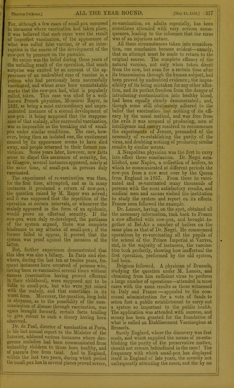 For, although a few cases of small-pox occurred in instances where vaccination had taken place, it was believed that such cases were the result of imperfect vaccination, of the appearance of what was called false vaccine, or of an inter- ruption in the course of the development of the cow-pox by pressure on the pustules. So eutire was the belief during these years of the unfailing result of the operation, that much surprise was excited by an account of the ap- pearance of an undoubted case of vaccine in a person who had previously been successfully vaccinated, and whose arms bore unmistakable marks that the cow-pox had, what is popularly called, taken. This case was cited by a well- known French physician, Monsieur Rayer, in 1S23, as being a most extraordinary and unpre- cedented instance of a second development of cow-pox: it being supposed that t he reappear- ance of that malady, after successful vaccination, was as impossible as the breaking out of small- pox under similar conditions. The case, how- ever, being then an isolated one, the excitement caused by its appearance seems to have died away, and people returned to their former con- victions. Some years later, however, new facts arose to dispel this assurance of security, for, in Glasgow, several instances appeared, nearly at the same time, of small-pox in persons duly vaccinated. The experiment of re-vaccination was then, for the first time, attempted, and as in many instances it produced a return of cow-pox; the question raised by M. Rayer was solved; and it was supposed that the repetition of the operation at certain intervals, or whenever the malady appeared in the form of an epidemic, would prove an effectual security. If the cow-pox were duly re-developed, the partisans of the system argued, there was complete hindrance to any attacks of small-pox; if the former failed to appear, it proved that the system w'as proof against the invasion of the latter. But, further experience demonstrated that this idea was also a fallacy. In Paris and else- where, during the last ten or twelve years, fre- quent instances have occurred of persons who, having been re-vaccinated several times without 1 success (vaccination having proved effectual in their childhood), were supposed not to be liable to small-pox, but who were yet seized with the malady, and that sometimes in its worst form. Moreover, the question, long held in abeyance, as to the possibility of the com- munication of disease through vaccination, was again brought forward, certain facts tending to 8lve colour to such a theory having been observed. I)r. dc Paul, director of vaccination at Paris, in his last annual report to the Minister of the Interior, adduced various instances where dan- gerous maladies had been communicated from unhealthy children to those born healthy, and of parents free from taint. And in England, within the last two years, during which period the small-pox has in several places proved severe, re-vaccination, on adults especially, has been sometimes attended with very serious conse- quences, leading to the inference that the virus was of an injurious nature. All these circumstances taken into considera- tion, one conclusion became evident—namely, that an attempt must be made to return to the original source. The complete efficacy of the natural vaccine, not only when taken direct from the cow, but even for a certain time after its transmission through the human subject, had been proved by undoubted evidence; the impos- sibility of its being mistaken for any other affec- tion, and its perfect freedom from the danger of introducing contamination into healthy blood, had been equally clearly demonstrated; and, though some still obstinately adhered to the belief that vaccination lost nothing of its effi- cacy by the usual method, and was free from the evils it was accused of producing, men of intelligence and energy resolved to recommence the experiments of Jenner, persuaded of the necessity of re-establishing the purity of the virus, and doubting nothing of producing similar results by similar means. A Neapolitan physician was the first to carry into effect these conclusions. Dr. Negri esta- blished, near Naples, a collection of heifers, to which he communicated at different periods the cow-pox from a cow sent over by the Queen from England in 1S57. From these he vacci- nated and re-vaccinated many thousands of persons with the most satisfactory results, and medical men and savans visited the institution to study the system and report on its effects. France soon followed the example. Dr. Lanoix, having, on the spot, obtained all the necessary information, took back to France a cow affected with cow-pox, and brought to- gether at Bel-Air a number of heifers on the same plan as that of Dr. Negri. He commenced operations by re-vaccinating all the pupils of the school of the Prince Imperial at VanVes, . and, in the majority of instances, the vaccina- tion took perfectly, showing how ineffectual the first operation, performed by the old system, had been. Belgium followed. A physician of Brussels, studying the question under M. Lanoix, and obtaining from him sufficient virus to perform a large number of operations—attended in most cases with the same results as those witnessed in Italy and France — appealed to the com- munal administration for a vote of funds to seton foot a public establishment to carry out a system so important to the public health. The application was attended with success, and money has been granted for the foundation of what is called an Etablissement Yacciuogene at Brussels. Surely England, where the discovery was first made, and which supplied the means of re-esta- blishing the purity of the preservative matter, should not remain behindhand in the race ! The frequency with which small-pox has displayed itself in England of late years, the severity not unfrequently attending the cases, and the by no