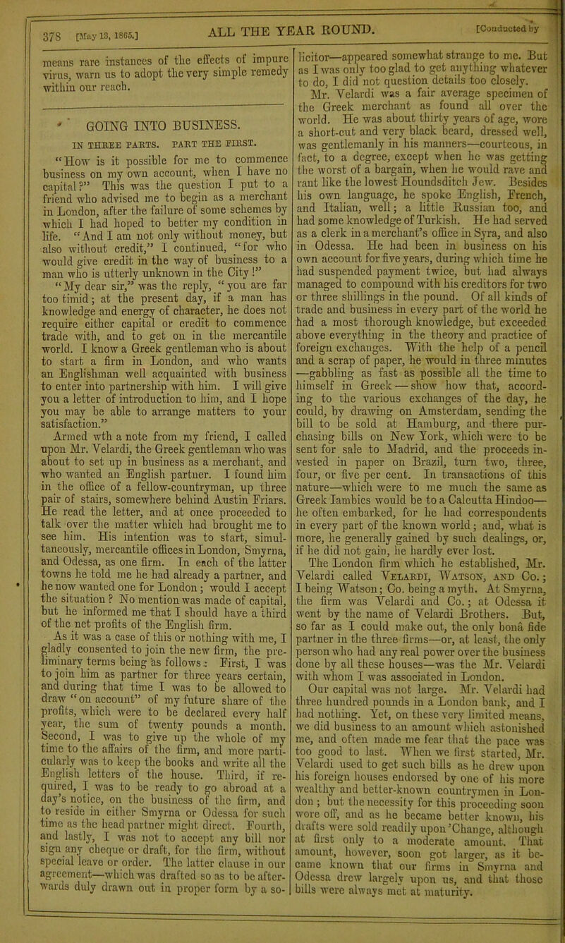 means rare instances of the effects of impure virus, warn us to adopt the very simple remedy within our reach. ' ' GOING INTO BUSINESS. IN THB.EE bahts. pabt the eibst. “ How is it possible for me to commence business on my own account, when I have no capital?” This was the question I put to a friend who advised me to begin as a merchant in London, after the failure of some schemes by which I had hoped to better my condition in life. “And I am not only without money, but also without credit,” I continued, “for who would give credit in the way of business to a man who is utterly unknown in the City !” “My dear sir,” was the reply, “you are far too timid; at the present day, if a man has knowledge and energy of character, he does not require either capital or credit to commence trade with, and to get ou in the mercantile world. I know a Greek gentleman who is about to start a firm in London, and who wants an Englishman well acquainted with business to enter into partnership with him. I will give you a letter of introduction to him, and I hope you may be able to arrange matters to your satisfaction.” Armed wth a note from my friend, I called upon Mr. Velardi, the Greek gentleman who was about to set up in business as a merchant, and who wanted an English partner. I found him in the office of a fellow-countryman, up three pair of stairs, somewhere behind Austin Friars. He read the letter, and at once proceeded to talk over the matter which had brought me to see him. His intention was to start, simul- taneously, mercantile offices in London, Smyrna, and Odessa, as one firm. In each of the latter towns he told me he had already a partner, and he now wanted one for London; would I accept the situation ? No mention was made of capital, but he informed me that I should have a third of the.net profits of the English firm. As it was a case of this or nothing with me, I e consented to join the new firm, the pre- ry terms being as followsFirst, I was to join him as partner for three years certain, and during that time I was to be allowed to draw “on account” of my future share of the profits, which were to be declared every half year, the sum of twenty pounds a month. Second, I was to give up the whole of my time to the affairs of the firm, and more parti- cularly was to keep the books and write all the English letters of the house. Third, if re- quired, I was to be ready to go abroad at a day’s notice, on the business of the firm, and to reside in either Smyrna or Odessa lor such time as the head partner might direct. Fourth, and lastly, I was not to accept any bill nor sign any cheque or draft, for the firm, without special leave or order. The latter clause in our agreement—which was drafted so as to be after- wards duly drawn out in proper form by a so- licitor—appeared somewhat strange to me. But as I was only too glad to get anything whatever ; to do, I did not question details too closely. Mr. Velardi was a fair average specimen of the Greek merchant as found all over the world. He was about thirty years of age, wore a short-cut and very black beard, dressed well, was gentlemanly in his manners—courteous, in fact, to a degree, except when he was getting the worst of a bargain, when he would rave and rant like the lowest Houndsditch Jew. Besides his own language, he spoke English, French, aud Italiau, well; a little Russian too, and had some knowledge of Turkish. He had served as a clerk in a merchant’s office in Syra, and also in Odessa. He had been in business on his own account for five years, during which time he had suspended payment twice, but had always managed to compound with his creditors for two or three shillings in the pound. Of all kinds of trade and business in every part of the world he had a most thorough knowledge, but exceeded above everything in the theory and practice of foreign exchanges. With the help of a pencil and a scrap of paper, he would in three minutes —gabbling as fast as possible all the time to himself in Greek — show how that, accord- ing to the various exchanges of the day, he could, by drawing on Amsterdam, sending the bill to be sold at Hamburg, and there pur- chasing bills on New York, whicli were to be sent for sale to Madrid, and the proceeds in- vested in paper ou Brazil, turn two, three, four, or five per cent. In transactions of this nature—whicli were to me much the same as Greek Iambics would be to a Calcutta Hindoo— he often embarked, for he had correspondents in every part of the known world; and, what is more, he generally gained by such dealings, or, if he did not gain, he hardly ever lost. The London firm which he established, Mr. Velardi called Velabdi, Watson, and Co. ; I being Watson; Co. being a myth. At Smyrna, the firm was Velardi and Co.; at Odessa it went by the name of Velardi Brothers. But, so far as I could make out, the only bona fide partner in the three firms—or, at least, the only person who had any real power over the business done by all these houses—was the Mr. Velardi with whom I was associated in London. Our capital was not large. Mr. Velardi had three hundred pounds in a London bank, aud I had nothing. Yet, on these very limited means, we did business to an amount which astonished me, and often made me fear that the pace was too good to last. When we first started, Mr. Velardi used to get such bills as he drew upon his foreign houses endorsed by one of his more wealthy and better-known countrymen in Lon- don ; but the necessity for this proceeding soon wore off, and as he became better known, his drafts were sold readily upon’Change, although at first only to a moderate amount. That amount, however, soon got larger, as it be- came known that our firms in Smyrna and Odessa drew largely upon us, and that those bills were always met at maturity.