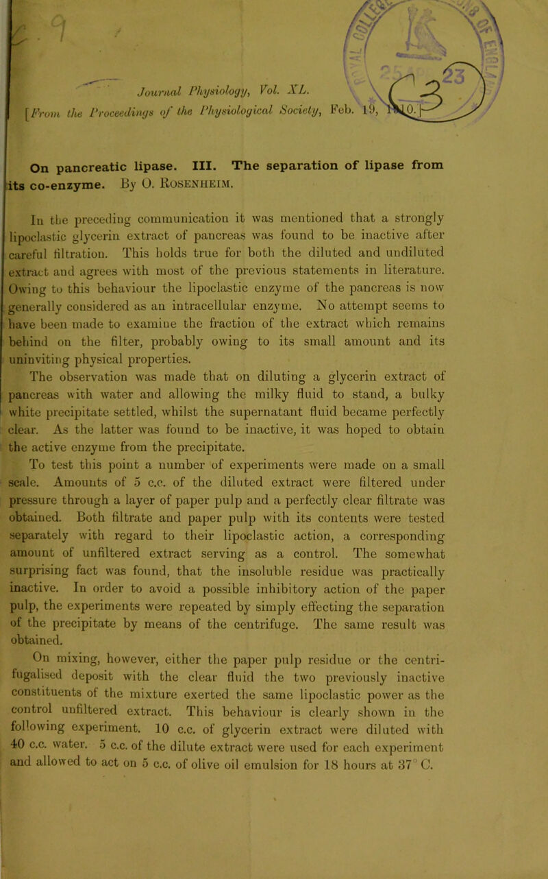 Journal Physiology, Vol. XL. [From the Proceedings oj the Physiological Society, its co-enzyme. By O. Rosenheim. In tbe preceding communication it was mentioned that a strongly lipoclastic glycerin extract of pancreas was found to be inactive after careful filtration. This holds true for both the diluted and undiluted extract aud agrees with most of the previous statements in literature. Owing to this behaviour the lipoclastic enzyme of the pancreas is now generally considered as an intracellular enzyme. No attempt seems to have been made to examine the fraction of the extract which remains behind on the filter, probably owing to its small amount and its uninviting physical properties. The observation was made that on diluting a glycerin extract of pancreas with water aud allowing the milky fluid to stand, a bulky white precipitate settled, whilst the supernatant fluid became perfectly clear. As the latter was found to be inactive, it was hoped to obtain the active enzyme from the precipitate. To test this point a number of experiments were made on a small scale. Amounts of 5 c.c. of the diluted extract were filtered under pressure through a layer of paper pulp and a perfectly clear filtrate was obtained. Both filtrate and paper pulp with its contents were tested separately with regard to their lipoclastic action, a corresponding amount of unfiltered extract serving as a control. The somewhat surprising fact was found, that the insoluble residue was practically inactive. In order to avoid a possible inhibitory action of the paper pulp, the experiments were repeated by simply effecting the separation of the precipitate by means of the centrifuge. The same result was obtained. On mixing, however, either the paper pulp residue or the centri- fugalised deposit with the clear fluid the two previously inactive constituents of the mixture exerted the same lipoclastic power as the control unfiltered extract. This behaviour is clearly shown in the following experiment. 10 c.c. of glycerin extract were diluted with 40 c.c. water. 5 c.c. of the dilute extract were used for each experiment and allowed to act on 5 c.c. of olive oil emulsion for 18 hours at 37J C. AI