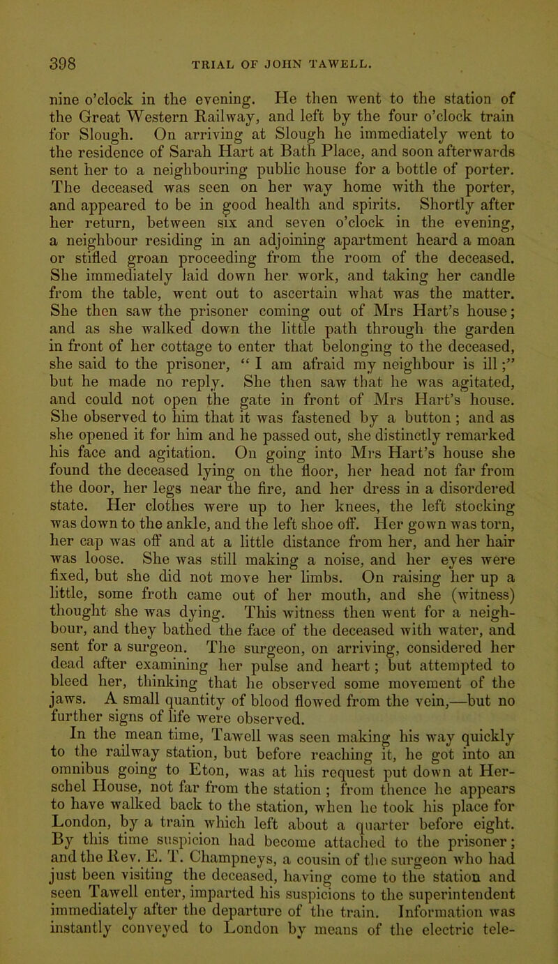 nine o’clock in the evening. He then went to the station of the Great Western Railway, and left by the four o’clock train for Slough. On arriving at Slough he immediately went to the residence of Sarah Hart at Bath Place, and soon afterwards sent her to a neighbouring public house for a bottle of porter. The deceased was seen on her way home with the porter, and appeared to be in good health and spirits. Shortly after her return, between six and seven o’clock in the evening, a neighbour residing in an adjoining apartment heard a moan or stifled groan proceeding from the room of the deceased. She immediately laid down her work, and taking her candle from the table, went out to ascertain what was the matter. She then saw the prisoner coming out of Mrs Hart’s house; and as she walked down the little path through the garden in front of her cottage to enter that belonging to the deceased, she said to the prisoner, “ I am afraid my neighbour is ill but he made no reply. She then saw that he was agitated, and could not open the gate in front of Mrs Hart’s house. She observed to liim that it was fastened by a button ; and as she opened it for him and he passed out, she distinctly remarked his face and agitation. On going into Mrs Hart’s house she found the deceased lying on the floor, her head not far from the door, her legs near the fire, and her dress in a disordered state. Her clothes were up to her knees, the left stocking was down to the ankle, and the left shoe off. Her gown was torn, her cap was off and at a little distance from her, and her hair was loose. She was still making a noise, and her eyes were fixed, but she did not move her limbs. On raising her up a little, some froth came out of her mouth, and she (witness) thought she was dying. This witness then went for a neigh- bour, and they bathed the face of the deceased with water, and sent for a surgeon. The surgeon, on arriving, considered her dead after examining her pulse and heart; but attempted to bleed her, thinking that he observed some movement of the jaws. A small quantity of blood flowed from the vein,—but no further signs of life were observed. In the mean time, Tawell was seen making his way quickly to the railway station, but before reaching it, he got into an omnibus going to Eton, was at his request put down at Her- schel House, not far from the station ; from thence he appears to have walked back to the station, when he took his place for London, by a train which left about a quarter before eight. By this time suspicion had become attached to the prisoner; and the Rev. E. T. Champneys, a cousin of the surgeon who had just been visiting the deceased, having come to the station and seen Tawell enter, imparted his suspicions to the superintendent immediately alter the departure of the train. Information was instantly conveyed to London by means of the electric tele-