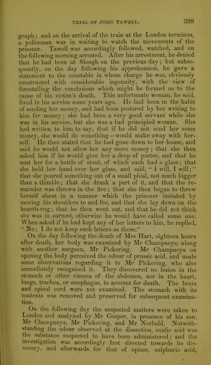 graph; and on the arrival of the train at the London terminus, a policeman was in waiting to watch the movements of the prisoner. Tawell was accordingly followed, watched, and on the following morning arrested. After his arrestment, he denied that he had been at Slough on the previous day; but subse- quently, on the day following his apprehension, he gave a statement to the constable in whose charge he was, obviously constructed with considerable ingenuity, with the view of forestalling the conclusions which might be formed as to the cause of his victim’s death. This unfortunate woman, he said, lived in his service some years ago. He had been in the habit of sending her money, and had been pestered by her writing to him for money ; she had been a very good servant while she was in his service, but she was a bad principled woman. She had written to him to say, that if he did not send her some money, she would do something—would make away with her- self. He then stated that he had gone down to her house, and said he would not allow her any more money; that she then asked him if he would give her a drop of porter, and that he sent her for a bottle of stout, of which each had a glass; that she held her hand over her glass, and said, “ I will, I will; ” that she poured something out of a small phial, not much bigger than a thimble; that she drank a part of it, and that the re- mainder was thrown in the fire ; that she then began to throw herself about in a manner which the prisoner imitated by moving his shoulders to and fro, and that she lay down on the hearth-rug; that he then went out, and that he did not think she was in earnest, otherwise he would have called some one. When asked if lie had kept any of her letters to him, he replied, “ No; I do not keep such letters as these.” On the day following the death of Mrs Hart, eighteen hours after death, her body was examined by Mr Champneys, along with another surgeon, Mr Pickering. Mr Champneys on opening the body perceived the odour of prussic acid, andmade some observations regarding it to Mr Pickering, who also immediately recognised it. They discovered no lesion in the stomach or other viscera of the abdomen, nor in the heart, lungs, trachea, or oesophagus, to account for death. The brain and spinal cord were not examined. The stomach with its contents was removed and preserved for subsequent examina- tion. On the following day the suspected matters were taken to London and analyzed by Mr Cooper, in presence of his son, Mr Champneys, Mr Pickering, and Mr Norbald. Notwith- standing the odour observed at the dissection, oxalic acid was the substance suspected to have been administered; and the investigation was accordingly first directed towards its dis- covery, and afterwards for that of opium, sulphuric acid.