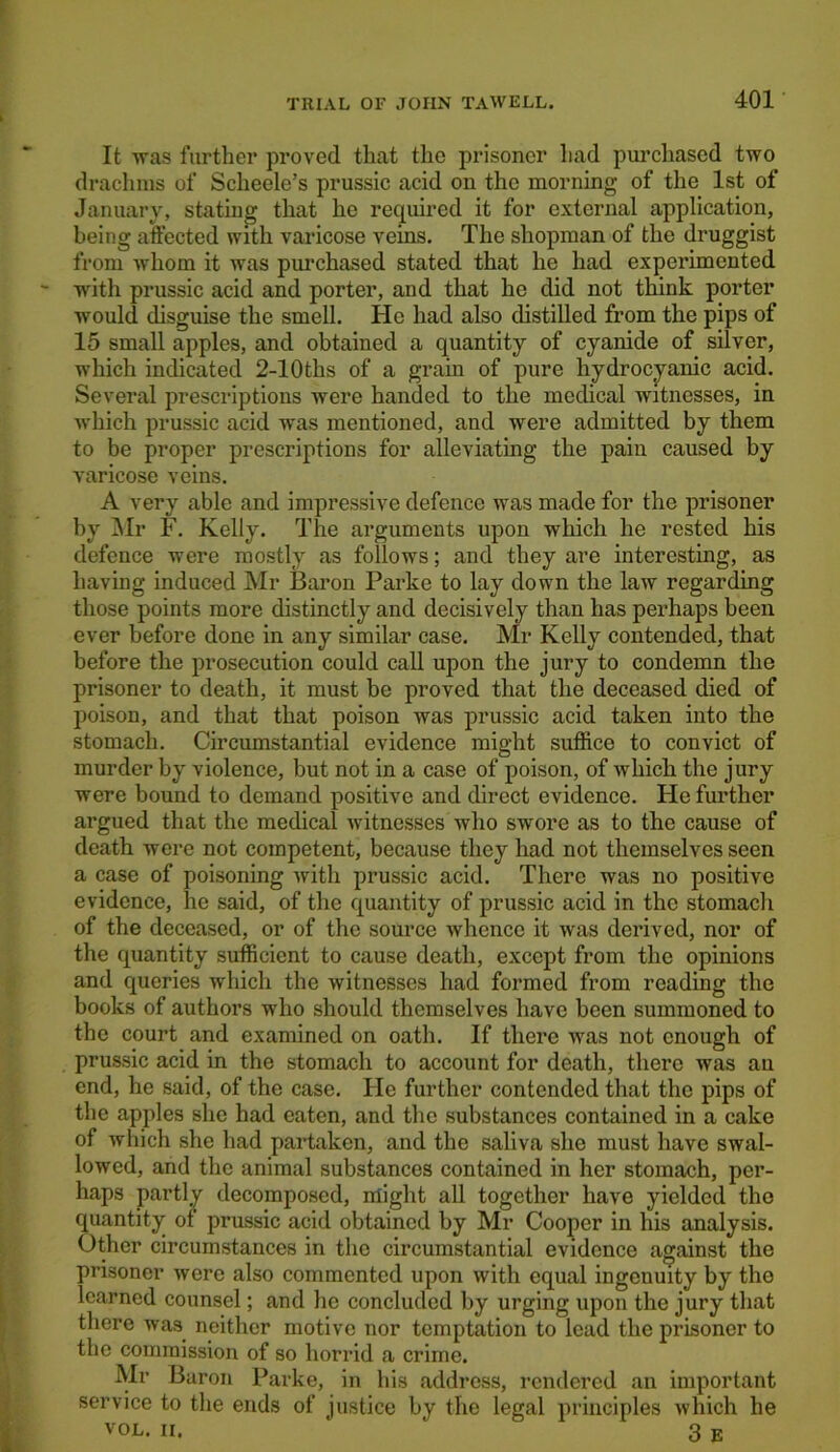 It was further proved that the prisoner had purchased two drachms of Scheele’s prussic acid on the morning of the 1st of January, stating that he required it for external application, being affected with varicose veins. The shopman of the druggist from whom it was purchased stated that he had experimented with prussic acid and porter, and that he did not think porter would disguise the smell. He had also distilled from the pips of 15 small apples, and obtained a quantity of cyanide of silver, which indicated 2-10ths of a grain of pure hydrocyanic acid. Several prescriptions were handed to the medical witnesses, in which prussic acid was mentioned, and were admitted by them to be proper prescriptions for alleviating the pain caused by varicose veins. A very able and impressive defence was made for the prisoner by Mr F. Kelly. The arguments upon which he rested his defence were mostly as follows; and they are interesting, as having induced Mr Baron Parke to lay down the law regarding those points more distinctly and decisively than has perhaps been ever before done in any similar case. Mr Kelly contended, that before the prosecution could call upon the jury to condemn the prisoner to death, it must be proved that the deceased died of poison, and that that poison was prussic acid taken into the stomach. Circumstantial evidence might suffice to convict of murder by violence, but not in a case of poison, of which the jury were bound to demand positive and direct evidence. He further argued that the medical witnesses who swore as to the cause of death were not competent, because they had not themselves seen a case of poisoning with prussic acid. There was no positive evidence, he said, of the quantity of prussic acid in the stomach of the deceased, or of the source whence it was derived, nor of the quantity sufficient to cause death, except from the opinions and queries which the witnesses had formed from reading the books of authors who should themselves have been summoned to the court and examined on oath. If there was not enough of prussic acid in the stomach to account for death, there was au end, he said, of the case. Fie further contended that the pips of the apples she had eaten, and the substances contained in a cake of which she had partaken, and the saliva she must have swal- lowed, and the animal substances contained in her stomach, per- haps partly decomposed, might all together have yielded the quantity of prussic acid obtained by Mr Cooper in his analysis. Other circumstances in the circumstantial evidence against the prisoner were also commented upon with equal ingenuity by the learned counsel; and he concluded by urging upon the jury that there was neither motive nor temptation to lead the prisoner to the commission of so horrid a crime. Mr Baron Parke, in his address, rendered an important service to the ends of justice by the legal principles which he VOL. ii. ‘ 3 E