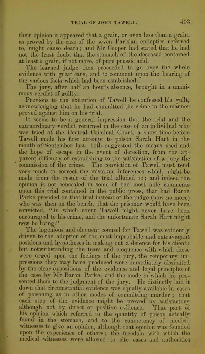 their opinion it appeared that a grain, or even less than a grain, as proved by the case of the seven Parisian epileptics referred to, might cause death; and Mr Cooper had stated that he had not the least doubt that the stomach of the deceased contained at least a grain, if not more, of pure prussic acid. The learned judge then proceeded to go over the whole evidence with great care, and to comment upon the bearing of the various facts which had been established. The jury, after half an hour’s absence, brought in a unani- mous verdict of guilty. Previous to the execution of Tawell he confessed his guilt, acknowledging that he had committed the crime in the manner proved against him on his trial. It seems to be a general impression that the trial and the extraordinary verdict returned in the case of an individual who was tried at the Central Criminal Court, a short time before Tawell made his first attempt to poison Sarah Hart in the month of September last, both suggested the means used and the hope of escape in the event of detection, from the ap- parent difficulty of establishing to the satisfaction of a jury the commission of the crime. The conviction of Tawell must tend very much to correct the mistaken inferences which might be made from the result of the trial alluded to; and indeed the opinion is not concealed in some of the most able comments upon this trial contained in the public press, that had Baron Parke presided on that trial instead of the judge (now no more) who was then on the bench, that the prisoner would have been convicted, “in which event Tawell might never have been encouraged to his crime, and the unfortunate Sarah Hart might now be living.” The ingenious and eloquent counsel for Tawell was evidently driven to the adoption of the most improbable and extravagant positions and hypotheses in making out a defence for his client; but notwithstanding the tears and eloquence with which these were urged upon the feelings of the jury, the temporary im- pressions they may have produced were immediately dissipated by the clear expositions of the evidence and legal principles of the case by Mr Baron Parke, and the mode in which he pre- sented them to the judgment of the jury. He distinctly laid it down that circumstantial evidence was equally available in cases of poisoning as in other modes of committing murder ; that each step of the evidence might be proved by satisfactory although not by direct or positive evidence. That part of his opinion which referred to the quantity of poison actually found in the stomach, and to the competency of medical witnesses to give an opinion, although that opinion was founded upon the experience of others ; the freedom with which the medical witnesses were allowed to cite cases and authorities