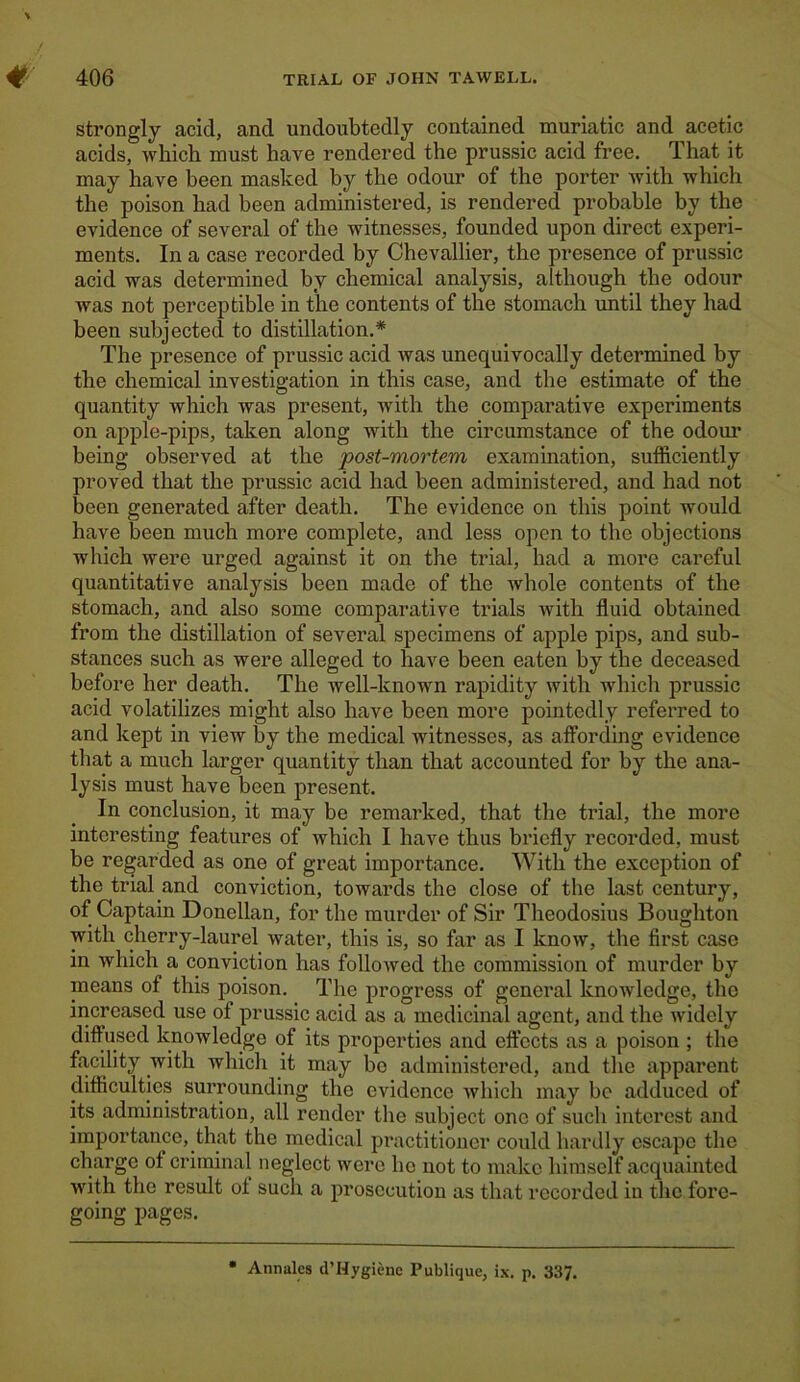 strongly acid, and undoubtedly contained muriatic and acetic acids, which must have rendered the prussic acid free. That it may have been masked by the odour of the porter with which the poison had been administered, is rendered probable by the evidence of several of the witnesses, founded upon direct experi- ments. In a case recorded by Chevallier, the presence of prussic acid was determined by chemical analysis, although the odour was not perceptible in the contents of the stomach until they had been subjected to distillation.* The presence of prussic acid was unequivocally determined by the chemical investigation in this case, and the estimate of the quantity which was present, with the comparative experiments on apple-pips, taken along with the circumstance of the odour being observed at the post-mortem examination, sufficiently proved that the prussic acid had been administered, and had not been generated after death. The evidence on this point would have been much more complete, and less open to the objections which were urged against it on the trial, had a more careful quantitative analysis been made of the whole contents of the stomach, and also some comparative trials with fluid obtained from the distillation of several specimens of apple pips, and sub- stances such as were alleged to have been eaten by the deceased before her death. The well-known rapidity with which prussic acid volatilizes might also have been more pointedly referred to and kept in view by the medical witnesses, as affording evidence that a much larger quantity than that accounted for by the ana- lysis must have been present. In conclusion, it may be remarked, that the trial, the more interesting features of which I have thus briefly recorded, must be regarded as one of great importance. With the exception of the trial and conviction, towards the close of the last century, of Captain Donellan, for the murder of Sir Theodosius Boughton with cherry-laurel water, this is, so far as I know, the first case in which a conviction has followed the commission of murder by means of this poison. The progress of general knowledge, the increased use of prussic acid as a medicinal agent, and the widely diffused knowledge of its properties and effects as a poison ; the facility with which it may be administered, and the apparent difficulties surrounding the evidence which may be adduced of its administration, all render the subject one of such interest and importance, that the medical practitioner could hardly escape the charge of criminal neglect were ho not to make himself acquainted with the result of such a prosecution as that recorded in the fore- going pages. Ann ales d’Hygiene Publique, ix. p. 337.