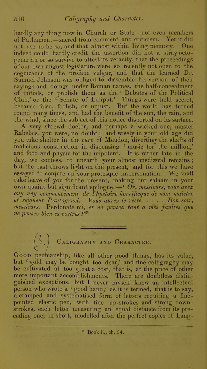 hardly any thing now in Church or State—not even members of Parliament—sacred from comment and criticism. Yet it did not use to be so, and that almost within living memory. One indeed could hardly credit the assertion did not a stray octo- genarian or so survive to attest its veracity, that the proceedings of our own august legislature were so recently not open to the cognizance of the profane vulgar, and that the learned Dr. Samuel Johnson was obliged to dissemble his version of their sayings and doings under Roman names, the half-concealment of initials, or publish them as the ‘ Debates of the Political Club,’ or the ‘ Senate of Lilliput.’ Things were held secret, because false, foolish, or unjust. But the world has turned round many times, and had the benefit of the sun, the rain, and the wind, since the subject of this notice disported on its surface. A very shrewd doctor, and perhaps a wicked one, master Rabelais, you were, no doubt; and wisely in your old age did you take shelter in the cure of Meudon, diverting the shafts of malicious construction in dispensing ‘ music for the million,’ and food and physic for the impotent. It is rather late in the day, we confess, to unearth your almost mediaeval remains; but the past throws light on the present, and for this we have essayed to conjure up your grotesque impersonation. We shall take leave of you for the present, making our salaam in your own quaint but significant epilogue:—‘ Or, messieurs, vous avez ouy uny commencement de Vhystoire horrificque de rnon maistre et seigneur Pantagruel. Vous aurez le reste Bon soir, messieurs. Perdonate mi, et ne pensez tant a mes faultes que ne pensez hien es vostres !’* Good _ anship, like all other good things, has its value, but ‘ gold may be bought too dear,’ and fine calligraghy may be cultivated at too great a cost, that is, at the price of other more important accomplishments. There are doubtless distin- guished exceptions, but I never myself knew an intellectual person who wrote a ‘ good hand,’ as it is termed, that is to say, a cramped and systematised form of letters requiring a fine- pointed elastic pen, with fine up-strokes and strong down- strokes, each letter measuring an equal distance from its pre- ceding one, in short, modelled after the perfect copies of Lang- Caligraphy and Character. * Book ii., ch. 34.