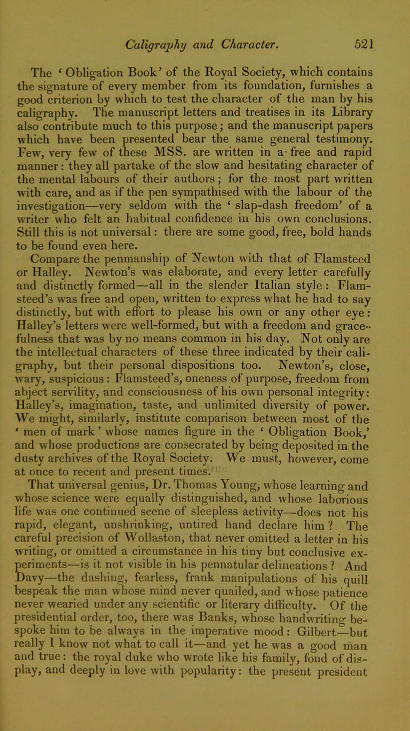 The ‘Obligation Book’ of the Royal Society, which contains the signature of every member from its foundation, furnishes a good criterion by which to test the character of the man by his caligraphy. The manuscript letters and treatises in its Library also contribute much to this purpose; and the manuscript papers which have been presented bear the same general testimony. Few, very few of these MSS. are written in a-free and rapid manner: they all partake of the slow and hesitating character of the mental labours of their authors; for the most part written with care, and as if the pen sympathised with the labour of the investigation—very seldom with the ‘ slap-dash freedom’ of a writer who felt an habitual confidence in his own conclusions. Still this is not universal: there are some good, free, bold hands to be found even here. Compare the penmanship of Newton with that of Flamsteed or Halley. Newton’s was elaborate, and every letter carefully and distinctly formed—all in the slender Italian style : Flam- steed’s was free and open, written to express what he had to say distinctly, but with effort to please his own or any other eye : Halley’s letters were well-formed, but with a freedom and grace- fulness that was by no means common in his day. Not only are the intellectual characters of these three indicated by their cali- graphy, but their personal dispositions too. Newton’s, close, wary, suspicious : Flamsteed’s, oneness of purpose, freedom from abject servility, and consciousness of his own personal integrity: Halley’s, imagination, taste, and unlimited diversity of power. We might, similarly, institute comparison between most of the * men of mark ’ whose names figure in the ‘ Obligation Book,’ and whose productions are consecrated by being deposited in the dusty archives of the Royal Society. We must, however, come at once to recent and present times. That universal genius, Dr. Thomas Young, whose learning and whose science were equally distinguished, and whose laborious life wras one continued scene of sleepless activity—does not his rapid, elegant, unshrinking, untired hand declare him ? The careful precision of Wollaston, that never omitted a letter in his writing, or omitted a circumstance in his tiny but conclusive ex- periments—is it not visible in his pennatular delineations ? And Davy—the dashing, fearless, frank manipulations of his quill bespeak the man whose mind never quailed, and whose patience never wearied under any scientific or literary difficulty. Of the presidential order, too, there was Banks, whose handwriting be- spoke him to be always in the imperative mood: Gilbert—but really I know not what to call it—and yet he was a good nian and true: the royal duke who wrote like his family, fond of dis- play, and deeply in love with popularity: the present president