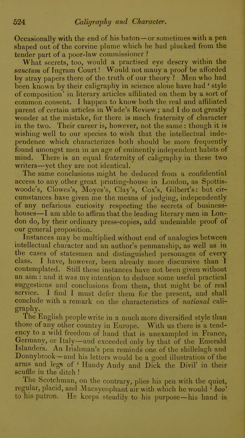 Occasionally with the end of his baton—or sometimes with a pen shaped out of the corvine plume which he had plucked from the tender part of a poor-law commissioner ? What secrets, too, would a practised eye descry within the sanctum of Ingram Court! Would not many a proof be afforded by stray papers there of the truth of our theory ? Men who had been known by their caligraphy in science alone have had ‘ style of composition’ in literary articles affiliated on them by a sort of common consent. I happen to know both the real and affiliated parent of certain articles in Wade’s Review ; and I do not greatly wonder at the mistake, for there is much fraternity of character in the two. Their career is, however, not the same: though it is wishing well to our species to wish that the intellectual inde- pendence which characterizes both should be more frequently found amongst men in an age of eminently independent habits of mind. There is an equal fraternity of caligraphy in these two writers—yet they are not identical. The same conclusions might be deduced from a confidential access to any other great printing-house in London, as Spottis- woode’s, Clowes’s, Moyes’s, Clay’s, Cox’s, Gilbert’s: but cir- cumstances have given me the means of judging, independently of any nefarious curiosity respecting the secrets of business- houses—I am able to affirm that the leading literary men in Lon- don do, by their ordinary press-copies, add undeniable proof of our general proposition. Instances may be multiplied without end of analogies between intellectual character and an author’s penmanship, as well as in the cases of statesmen and distinguished personages of every class. I have, however, been already more discursive than I contemplated. Still these instances have not been given without an aim : and it was my intention to deduce some useful practical suggestions and conclusions from them, that might be of real service. I find I must defer them for the present, and shall conclude with a remark on the characteristics of national cali- graphy. 1 he English people write in a much more diversified style than those of any other country in Europe. With ua there is a tend- ency to a wild freedom of hand that is unexampled in France, Germany, or Italy—and exceeded only by that of the Emerald Islanders. An Irishman’s pen reminds one of the shillelagh and Donnybrook— and his letters would be a good illustration of the arms and legs of ‘ Handy Andy and Dick the Divil’ in their scuffle in the ditch ! I he Scotchman, on the contrary, plies his pen with the quiet, regular, placid, and Macsycophant air with which lie would ‘ boo’ to his patron. He keeps steadily to his purpose—his hand is