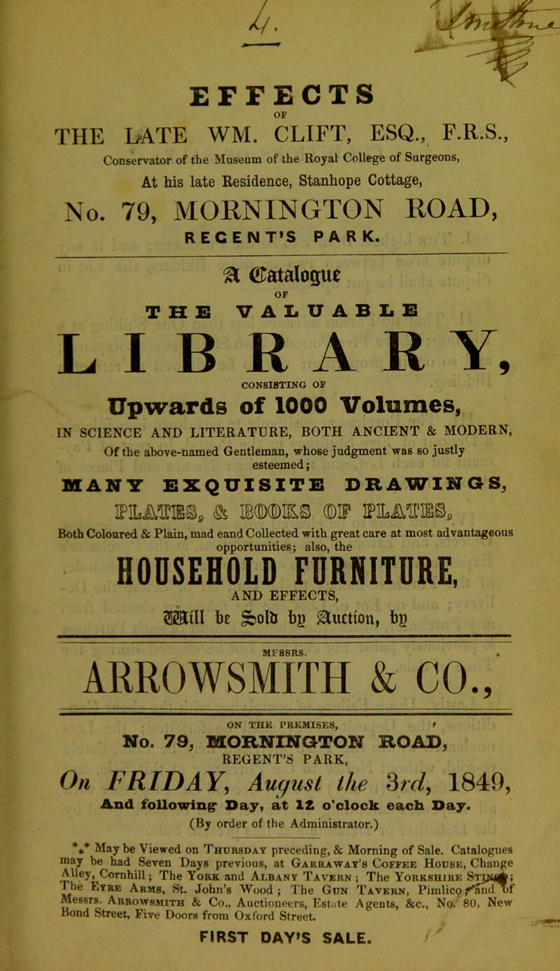 EFFECTS OF THE LATE WM. CLIFT, ESQ., F.R.S., Conservator of the Museum of the Royal College of Surgeons, At his late Residence, Stanhope Cottage, No. 79, MORNINGTON ROAD, REGENT’S PARK. & Catalogue OF THE VALUABLE LIBRARY, CONSISTING OF Upwards of 1000 Volumes, IN SCIENCE AND LITERATURE, BOTH ANCIENT & MODERN, Of the above-named Gentleman, whose judgment was so justly esteemed; MANY EXQUISITE DRAWINGS, ipmebs, & mmm ©if ipiijmfss. Both Coloured & Plain, mad eand Collected with great care at most advantageous opportunities; also, the HOUSEHOLD FURNITURE, AND EFFECTS, SMI He §boto Lg Auction, fog MF8SRS. ARROWSMITH & CO., ON THE PREMISES, > No. 79, MORNINGTON ROAD, REGENT’S PARK, On FRIDAY, Auqnst the 3rd, 1849, And following1 Day, at 1£ o'clock each Day. (By order of the Administrator.) *** May be Viewed on Thursday preceding, & Morning of Sale. Catalogues may be had Seven Days previous, at Gakraway’s Coffee House, Change Alley, Comhill; The York and Albany Tavern ; The Yorkshire Stjn^; I he Eyre Arms, St. John’s Wood ; The Gun Tavern, Pimlicp fand uf Messrs. Arrowbmith & Co., Auctioneers, Estate Agents, &c., No. 80, New Bond Street, Five Doors from Oxford Street. FIRST DAY’S SALE.