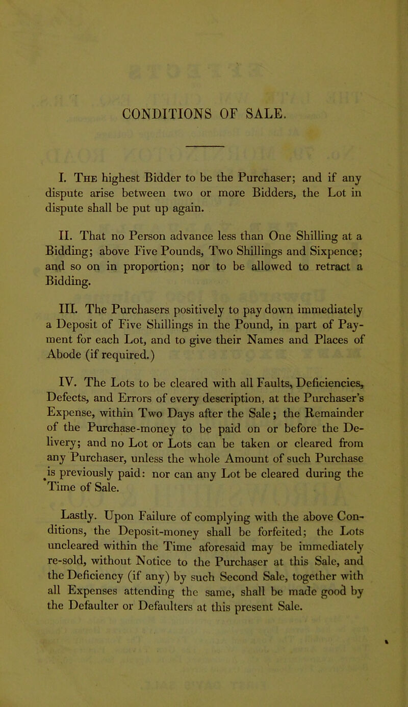 CONDITIONS OF SALE. I. The highest Bidder to be the Purchaser; and if any dispute arise between two or more Bidders, the Lot in dispute shall be put up again. II. That no Person advance less than One Shilling at a Bidding; above Five Pounds, Two Shillings and Sixpence; and so on in proportion; nor to be allowed to retract a Bidding. III. The Purchasers positively to pay down immediately a Deposit of Five Shillings in the Pound, in part of Pay- ment for each Lot, and to give their Names and Places of Abode (if required.) IV. The Lots to be cleared with all Faults, Deficiencies, Defects, and Errors of every description, at the Purchaser’s Expense, within Two Days after the Sale; the Remainder of the Purchase-money to be paid on or before the De- livery; and no Lot or Lots can be taken or cleared from any Purchaser, unless the whole Amount of such Purchase ^is previously paid: nor can any Lot be cleared during the Time of Sale. Lastly. Upon Failure of complying with the above Con- ditions, the Deposit-money shall be forfeited; the Lots uncleared within the Time aforesaid may be immediately re-sold, without Notice to the Purchaser at this Sale, and the Deficiency (if any) by such Second Sale, together with all Expenses attending the same, shall be made good by the Defaulter or Defaulters at this present Sale.