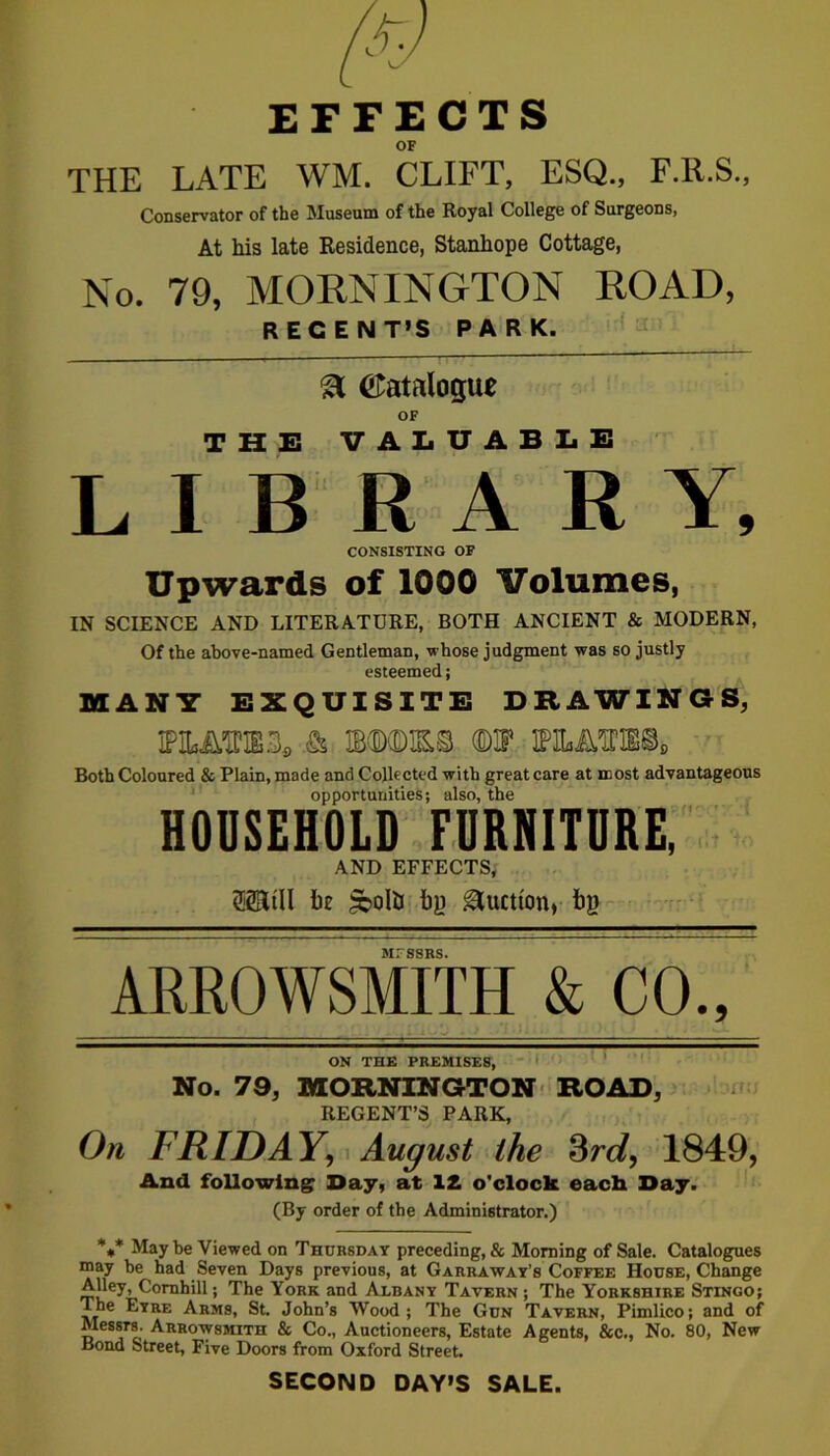 EFFECTS OF THE LATE WM. CLIFT, ESQ., F.R.S., Conservator of the Museum of the Royal College of Surgeons, At his late Residence, Stanhope Cottage, No. 79, MOKNINGTON ROAD, RECENT’S PARK. %L (Catalogue OF THE VALUABLE LIBRARY, CONSISTING OF Upwards of 1000 Volumes, IN SCIENCE AND LITERATURE, BOTH ANCIENT & MODERN, Of the above-named Gentleman, whose judgment was so justly esteemed; MAN7 EXQUISITE DRAWINGS, IPM.1PIB3, & wm.% (DIF IPlLMTOs Both Coloured & Plain, made and Collected with great care at most advantageous opportunities; also, the HOUSEHOLD FURNITURE, AND EFFECTS, ®RtIl be £boIti by Auction, by MESSRS ARROWSMITH & CO., ON THE PREMISES, No. 79, MORNINGTON ROAD, REGENT’S PARK, On FRIDAY, August the 3rd, 1849, And following Day, at 12 o'clock each Day. (By order of the Administrator.) %* May he Viewed on Thursday preceding, & Morning of Sale. Catalogues may be had Seven Days previous, at Garraway’s Coffee House, Change Alley, Cornhill; The York and Albany Tavern ; The Yorkshire Stingo; |he Eyre Arms, St. John’s Wood; The Gun Tavern, Pimlico; and of Messrs. Arrowsmith & Co., Auctioneers, Estate Agents, &c., No. 80, New Bond Street, Five Doors from Oxford Street. SECOND DAY’S SALE.