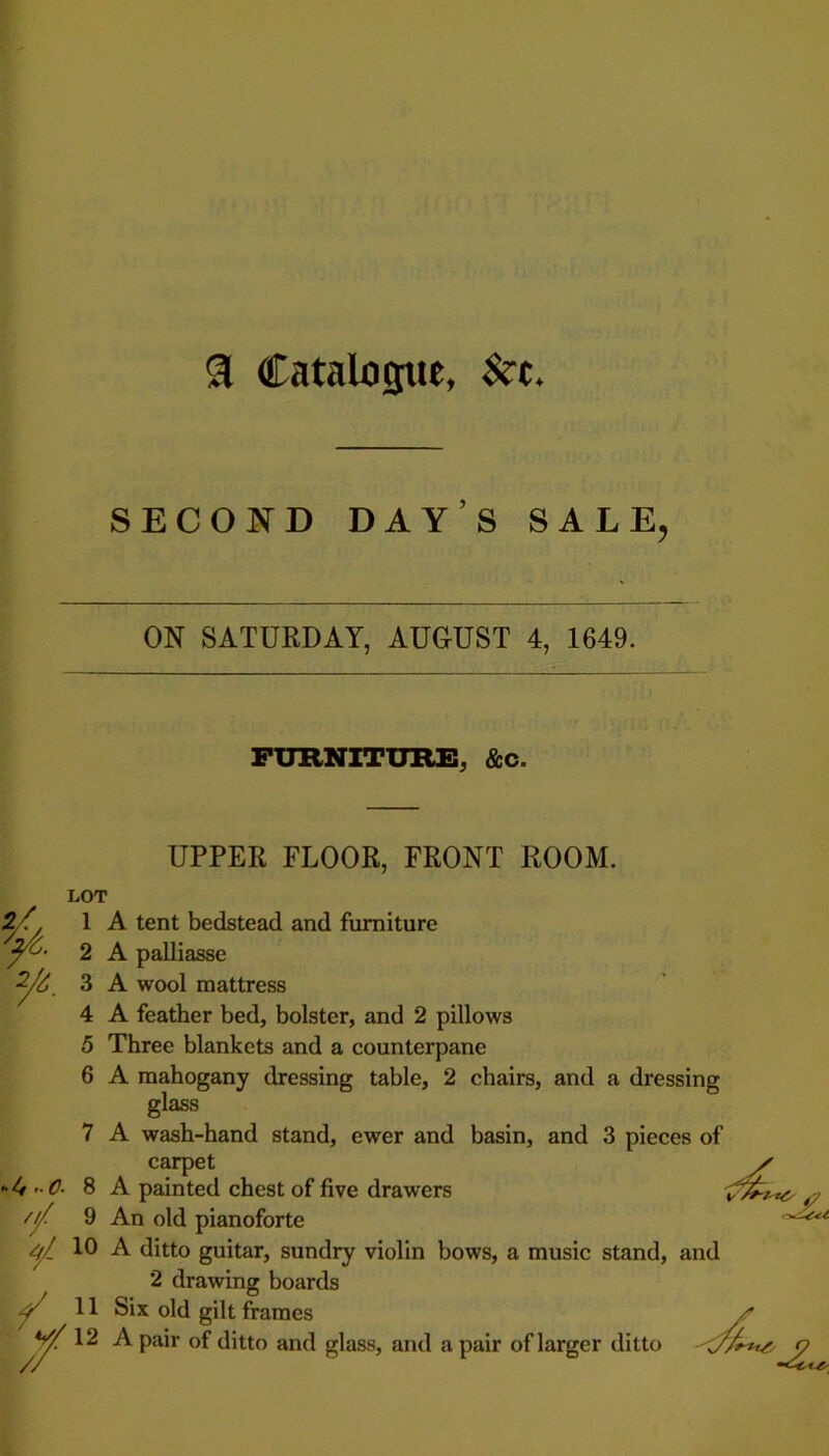SECOND DAY S SALE, ON SATURDAY, AUGUST 4, 1649. FURNITURE, &c. UPPER FLOOR, FRONT ROOM. 24 2/6. LOT 3 4 5 6 4 O- /// ¥ // 1 A tent bedstead and furniture 2 A palliasse A wool mattress A feather bed, bolster, and 2 pillows Three blankets and a counterpane A mahogany dressing table, 2 chairs, and a dressing glass 7 A wash-hand stand, ewer and basin, and 3 pieces of carpet / 8 A painted chest of five drawers 9 An old pianoforte 10 A ditto guitar, sundry violin bows, a music stand, and 2 drawing boards 11 Six old gilt frames 12 A pair of ditto and glass, and a pair of larger ditto