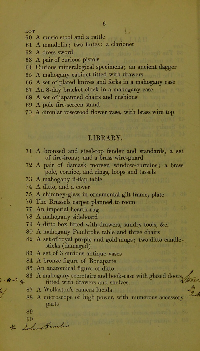 LOT I • 60 A music stool and a l'attle 61 A mandolin; two flutes; a clarionet 62 A dress sword 63 A pair of curious pistols 64 Curious mineralogical specimens; an ancient dagger 65 A mahogany cabinet fitted with drawers 66 A set of plated knives and forks in a mahogany case 67 An 8-day bracket clock in a mahogany case 68 A set of japanned chairs and cushions- 69 A pole fire-screen stand 70 A circular rosewood flower vase, with brass wire top LIBRARY. 71 set 72 A bronzed and steel-top fender and standards, a of fire-irons; and a brass wire-guard A pair of damask moreen window-curtains; a brass pole, cornice, and rings, loops and tassels 73 A mahogany 2-flap table 74 A ditto, and a cover 75 A chimney-glass in ornamental gilt frame, plate 76 The Brussels carpet planned to room 77 An imperial hearth-rug 78 A mahogany sideboard 79 A ditto box fitted with drawers, sundry tools, &c. 80 A mahogany Pembroke table and three chairs 82 A set of royal purple and gold mugs; two ditto candle- sticks (damaged) 83 A set of 3 curious antique vases 84 A bronze figure of Bonaparte 85 An anatomical figure of ditto 86 A mahogany secretaire and book-case with glazed doors.^^ fitted with drawers and shelves 87 A Wollaston’s camera lucida 88 A microscope of high power, with numerous accessory parts 89 90