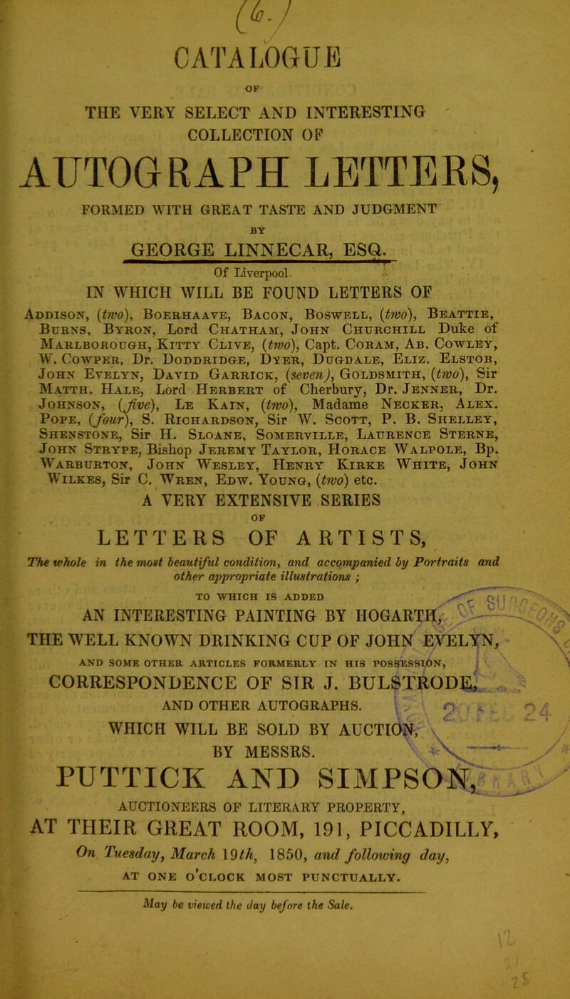 OF THE VERY SELECT AND INTERESTING COLLECTION OP AUTOGRAPH LETTERS, FORMED WITH GREAT TASTE AND JUDGMENT BY GEORGE LINNECAR, ESQ. ~ — ' ***r Of Liverpool. IN WHICH WILL BE FOUND LETTERS OF Addison, (two), Boerhaave, Bacon, Boswell, (two), Beattie, Borns, Byron, Lord Chatham, John Churchill Duke of Marlborough, Kitty Clive, (two), Capt. Coham, Ab. Cowley, W. Cowper, Dr. Doddridge, Dyer, Dugdale, Eliz. Elstob, John Evelyn, David Garrick, (seven), Goldsmith, (two), Sir Matth. Hale, Lord Herbert of Cherbury, Dr. Jenner, Dr. Johnson, (Jive), Le Kain, (two), Madame Necker, Alex. Pope, (four), S. Richardson, Sir W. Scott, P. B. Shelley, Shenstone, Sir H. Sloane, Somerville, Laurence Sterne, John Strype, Bishop Jeremy Taylor, Horace Walpole, Bp. Warburton, John Wesley, Henry Kirke White, John Wilkes, Sir C. Wren, Edw. Young, (two) etc. A VERY EXTENSIVE SERIES LETTERS OF OF ARTISTS, The whole in the most beautiful condition, and accompanied by Portraits and other appropriate illustrations ; to which is added AN INTERESTING PAINTING BY HOGARTH, THE WELL KNOWN DRINKING CUP OF JOHN EVELYN, AND SOME OTHER ARTICLES FORMERLY IN HIS POSSESSION, CORRESPONDENCE OF SIR J. BULSTRODE, AND OTHER AUTOGRAPHS. p , WHICH WILL BE SOLD BY AUCTION, BY MESSRS. N' * PUTTICK AND SIMPSON R > 5 AUCTIONEERS OF LITERARY PROPERTY, AT THEIR GREAT ROOM, 191, PICCADILLY, On Tuesday, March 19th, 1850, and following day, at one o’clock most punctually. May be viewed the day before the Sale.