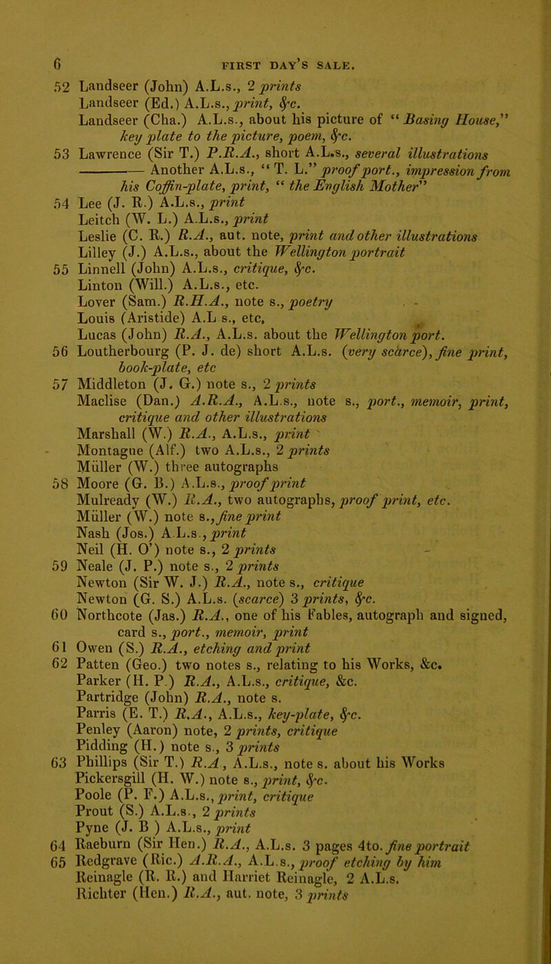 52 Landseer (John) A.L.s., 2 prints Landseer (Ed.) A.L.s.,print, fyc. Landseer (Cha.) A.L.s., about his picture of “ Basing House, key plate to the picture, poem, 8,~c. 53 Lawrence (Sir T.) P.R.A., short A.L.s., several illustrations Another A.L.s., “ T. L.” proof port., impression from his Coffin-plate, print, “ the English Mother 54 Lee (J. R.) A.L.s., print Leitch (W. L.) A.L.s., print Leslie (C. R.) R.A., aut. note, print and other illustrations Lilley (J.) A.L.s., about the Wellington portrait 55 Linnell (John) A.L.s., critique, fyc. Linton (Will.) A.L.s., etc. Lover (Sam.) R.H.A., note s., poetry Louis (Aristide) A.L s., etc, Lucas (John) R.A., A.L.s. about the Wellington port. 56 Loutherbourg (P. J. de) short A.L.s. {very scarce'), fine print, hook-plate, etc 57 Middleton (J. G.) note s., '2 prints Maclise (Dan.) A.R.A., A.L.s., note s., port., memoir, print, critique and other illustrations Marshall (W.) R.A., A.L.s., print ' Montague (Alf.) two A.L.s., 2 prints M tiller (W.) three autographs 58 Moore (G. 13.) A.L.s., proof print Mulreadv (W.) R.A., two autographs, proof print, etc. Muller (W.) note fine print Nash (Jos.) A L.s., print Neil (H. O’) note s., 2 prints 59 Neale (J. P.) note s., 2 prints Newton (Sir W. J.) R.A., note s., critique Newton (G. S.) A.L.s. (scarce) “Sprints, fyc. 60 Northcote (Jas.) R.A., one of his tables, autograph and sigucd, card s., port., memoir, print 61 Owen (S.) R.A., etching and print 62 Patten (Geo.) two notes s., relating to his Works, &c. Parker (H. P ) R.A., A.L.s., critique, &c. Partridge (John) R.A., note s. Parris (E. T.) R.A., A.L.s., key-plate, fyc. Penley (Aaron) note, 2 prints, critique Pidding (H.) note s., 3 prints 63 Phillips (Sir T.) R.A, A.L.s., note s. about his Works Pickersgill (IJ. W.) note s., print, fyc. Poole (P. F.) A.L.s. , print, critique Prout (S.) A.L.s., 2 prints Pyne (J. B ) A.L.s., print 04 Raeburn (Sir lien.) R.A., A.L.s. 3 pages 4to. fine portrait 65 Redgrave (Ric.) A.R.A., A.L.s., proof etching by him Reinagle (R. R.) and Harriet Reinagle, 2 A.L.s. Richter (Hen.) R.A., aut. note, 3 prints