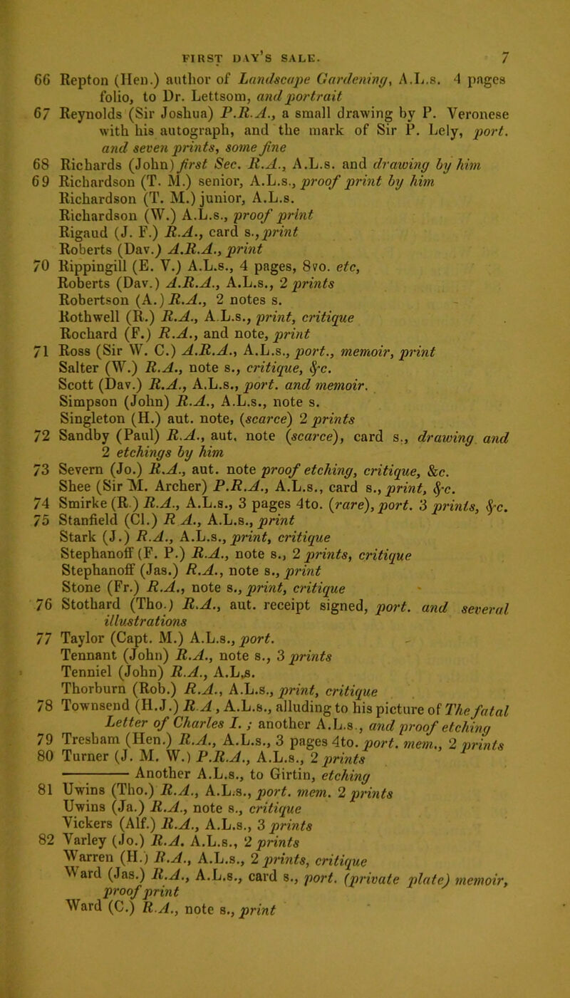 66 Repton (Heu.) author of Landscape Gardening, A.L.s. 4 pages folio, to Dr. Lettsom, and portrait 67 Reynolds (Sir Joshua) P.R.A., a small drawing by P. Veronese with his autograph, and the mark of Sir P. Lely, port, and seven prints, some fine 68 Richards (John )/?•«£ Sec. R.A., A.L.s. and drawing by him 6 9 Richardson (T. M.) senior, A.L.s., proof print by him Richardson (T. M.) junior, A.L.s. Richardson (W.) A.L.s., proof print Rigaud (J. F.) R.A., card sprint Roberts (Dav.) A.R.A., print 70 Rippingill (E. V.) A.L.s., 4 pages, 8vo. etc, Roberts (Dav.) A.R.A., A.L.s., 2 prints Robertson (A.) R.A., 2 notes s. Rothwell (R.) R.A., A L.s., print, critique Rochard (F.) R.A., and note, print 71 Ross (Sir W. C.) A.R.A., A.L.s., port., memoir, print Salter (W.) R.A., note s., critique, fyc. Scott (Dav.) R.A., A.L.s., port, and memoir. Simpson (John) R.A., A.L.s., note s. Singleton (H.) aut. note, (scarce) 2 prints 72 Sandby (Paul) R.A., aut. note (scarce), card s., drawing and 2 etchings by him 73 Severn (Jo.) R.A., aut. note proof etching, critique, &c. Shee (SirTSI. Archer) P.R.A., A.L.s., card s., print, <fc. 74 Smirke (R.) R.A., A.L.s., 3 pages 4to. (rare), port. 3 prints, frc. 75 Stanfield (Cl.) R A., A.L.s., print Stark (J.) R.A., A.L.s., print, critique Stephanoff (F. P.) R.A., note s., 2 prints, critique Stephanoff (Jas.) R.A., note s., print Stone (Fr.) R.A., note s., print, critique 76 Stothard (Tho.) R.A., aut. receipt signed, port, and several illustrations 77 Taylor (Capt. M.) A.L.s., port. Tennant (John) R.A., note s., 3 prints Tenniel (John) R.A., A.L,s. Thorburn (Rob.) R.A., A.L.s., print, critique 78 Townsend (H. J.) R A, A.L.s., alluding to his picture of The fatal Letter of Charles I. ; another A.L.s., and proof etching 79 Tresbam (Hen.) R.A., A.L.s., 3 pages 4to. port, mem., 2 prints 80 Turner (J. M. W.) P.R.A., A.L.s., 2prints Another A.L.s., to Girtin, etching 81 Uwins (Tho.) R.A., A.L.s., port. mem. 2 prints Uwins (Ja.) R.A., note s., critique Vickers (Alf.) R.A., A.L.s., 3 prints 82 Varley (Jo.) R.A. A.L.s., 2 prints Warren (II.) R.A., A.L.s., 2 prints, critique V ard (Jas.) R.A., A.L.s., card s., port, (private plate) memoir, proof print Ward (C.) R.A., note s., print