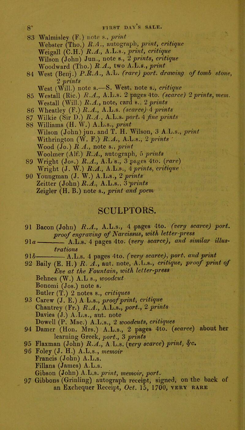 83 Walmisley (F.) note s., print Webster (Tho.) R.A., autograph, print, critique Weigall (C.H.) R.A., A.L.s., print, critique Wilson (John) Jun., note s., 2 prints, critique Woodward (Tho.) R A., two A.L.s., print 84 West (Benj.) P.R.A., A.L. (rare) port, drawing of tomb stone, 2 prints West (Will.) note s.—S. West, note s., critique 85 Westall (Ric.) R.A., A.L.s. 2 pages 4to. (scarce) 2prints, mem. Westall (Will.) R.A., note, card s., 2prints 86 Wheatley (F.) R.A., A.L.s. (scarce) A prints 87 Wilkie (Sir D.) R.A-, A..L.S. port. 4 fine prints 88 Williams (H. W.) A.L.s., print Wilson (John) jun. and T. H. Wilson, 3 A.L.s., print Withrington (W. F.) R.A., A.L.s., 2 prints ' Wood (Jo.) R A., note s., print Woolmer (AIf.) R.A., autograph, Sprints 89 Wright (Jos.) R.A., A.L s., 3 pages 4to. (-are) Wright (J. W.) R.A., A.L.s., 4 prints, critique 90 Youngman (J. W.) A.L.s., 2 prints Zeitter (John) R.A., A.L.s., ‘Sprints Zeigler (H. B.) note s., print and poem SCULPTORS. 91 Bacon (John) R.A., A.L.s., 4 pages 4to. (very scarce) port. proof engraving of Narcissus, with letter press 91a- A.L.s. 4 pages 4to. (very scarce), and similar illus- trations 91 b A.L.s. 4 pages 4 to. (very scarce), port, and print 92 Baily (E. H.) R. A., aut. note, A.L.s., critique, proof print of Eve at the Fountain, with letter-press Behnes (W.) A.L s., woodcut Bonomi (Jos.) note s. Butler (T.) 2 notes s., critiques 93 Carew (J. E.) A L.s., proof print, critique Chantrey (Fr.) R.A., A.L.s., port., 2 prints Davies (J.) A.L.s., aut. note Dowell (P. Mac.) A.L.s., 2 woodcuts, critiques 94 Damer (Hon. Mrs.) A.L.s., 2 pages 4to. (scarce) about her learning Greek, port., 3 prints 95 Flaxman (John) R.A., A.L.s .(very scarce) print, $*c. 96 Foley (J. H.) A.L.s., memoir Francis (John) A.L.s. Fillans (James) A.L.s. Gibson (John) A.L.s. print, memoir, port. 97 Gibbons (Grinling) autograph receipt, signed, on the back of an Exchequer Receipt, Oct. 15, 1700, very rare