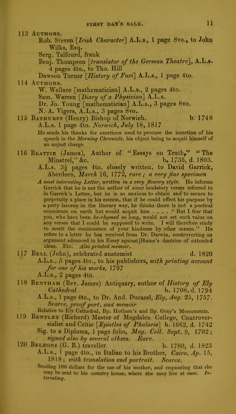 113 Authors. Rob. Steven [7mA Character] A.L.s., 1 page 8vo., to John Wilks, Esq. Serg. Talfourd, frank Benj. Thompson [translator of the German Theatre], A.L.s. 4 pages 4to., to Tho. Hill Dawson Turner [History of Fuci] A.L.s., 1 page 4to. 114 Authors. W. Wallace [mathematician] A.L.s., 2 pages 4to. Sam. Warren [Diary of a Physician] A.L.s. Dr. Jo. Young [mathematician] A.L.s., 3 pages 8vo. N. A. Yigers, A.L.s., 3 pages 8vo.. 115 Bathurst (Henry) Bishop of Norwich. b. 1748 A.L.s. 1 page 4to. Norwich, July 18, 1817 He sends his thanks for exertions used to procure the insertion of his speech in the Morning Chronicle, his object being to acquit himself of an unjust charge. 116 Beattie (James), Author of “Essays on Truth,” “The Minstrel,” &c. b. 1735, d. 1803. A.L.s. 3| pages 4to. closely written, to David Garrick, Aberdeen, March 16, 1772, rare ; a very fine specimen A most interesting Letter, written in a very flowery style. He informs Garrick that he is not the author of some laudatory verses referred to in Garrick’s Letter, but he is so anxious to obtain and to secure to perpetuity a place in his esteem, that if he could effect his purpose by a petty larceny in the literary way, he thinks there is not a poetical conscience on earth but would acquit him .... * ‘ But I fear that you, who have been be-rhymed so long, would not set such value on any verses that I could be supposed to write. I will therefore study to merit the continuance of your kindness by other means.” He refers to a letter he has received from Dr. Darwin, controverting an argument advanced in his Essay against | Hume’s doctrine of extended ideas. Etc. Also printed memoir. 117 Bell (John), celebrated anatomist d. 1820 A.L.s., 5 pages 4to., to his publishers, with printing account for one of his works, 1797 A.L.s., 2 pages 4to. 118 Bentham (Rev. James) Antiquary, author of History of Ely Cathedral b. 1708, d. 1794 A.L.s., 1 page4to., to Dr. And. Ducarel, Ely, Aug. 25, 1757. Scarce, proof port, and memoir Relative to Ely Cathedral, Bp. Hotham’s and Bp. Gray’s Monuments. 119 Bentley (Richard) Master of Magdalen College, Controver- sialist and Critic [Epistles of Phalaris] b. 1662, d. 1742 Sig. to a Diploma, 1 page folio, Mag. Coll. Sept. 9, 1702; signed also by several others. Rare. 120 Belzoni (G. B.) traveller b. 1780, d. 1823 A.L.s., 1 page 4to., in Italian to his Brother, Cairo, Ap. 15, 1818; with translation and portrait. Scarce. Sending 100 dollars for the use of his mother, and requesting that she may be sent to his country house, where she may live at case. In- teresting.