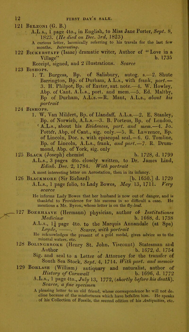 121 Belzoni (G. B.) A.L s., 1 page 4to., in English, to Miss Jane Porter, Sept. 8, 1823. (He died on Dec. 3rd, 1823) A curious letter, laconically referring to Ills travels for the last few months. Interesting. 122 Bickerstaff (Isaac) dramatic writer, Author of “Love in a Village” . b. 1735 Receipt, signed, and 2 illustrations. Scarce 123 Bishops. 1. T. Burgess, Bp. of Salisbury, autog. s.—2. Shute Barrington, Bp. of Durham, A.L.s., with frank, port.— 3. H. Pliilpot, Bp. of Exeter, aut. note.—4. W. Howley, Abp. of Cant. A.L.s., port, and mem.—5. Ed. Maltby, Bp of Durham, A.L.s.—R. Mant, A.L.s., about his portrait 124 Bishops. 1. W. Van Mildert, Bp. of LlandafF, A.L.s.—2. E. Stanley, Bp. of Norwich, A.L.s.—3. B. Porteus, Bp. of London, * A.L.s., about his Evidences, port, and mem.—4. Jo. Potter, Abp. of Cant., sig. only.—5. R. Lawrence, Bp. of Lincoln, Doc. s. with episcopal seal. —6. G. Tomline, Bp. of Lincoln, A.L.s., frank, and port.—7. R. Drum- mond, Abp. of York, sig. only 125 Black (Joseph) chemist b. 1728, d. 1799 A.L.s., 3 pages 4to. closely written, to Dr. James Lind, Edinb. Dec. 2, 1784. With portrait A most interesting letter on Aerostation, then in its infancy. 126 Blackmore (Sir Richard) [b. 1650.] d. 1729 A.L.s., 1 page folio, to Lady Bowes, May 13, 1711* Very scarce He informs Lady Bowes that her husband is now out of danger, and is thankful to Providence for his success in so difficult a case. He mentions a Mr. Byron, whose letter is on the fly-leaf. .127 Boerhaave (Hermann) physician, author of Itistitutiones Medicines b. 1668, d. 1738 A.L.s., l£ page 4to. to the Marquis Annandale (at Spa) Leyde, . Scarce, with portrait He acknowledges the present of a gold medal, gives advice as to the mineral waters, etc. 128 Bolingbroke (Henry St. John, Viscount) Statesman and Author * . b. 1672, d. 1754 Sig. and seal to a Letter of Attorney for the transfer of South Sea Stock, Sept. 4, 1714. With port, and memoir 129 Borlase (William) antiquary and naturalist, author of History of Cornwall b. 1696, d. 1772 A.L.s., 1 page4to., July 13, 1772, (shortly before his death). Scarce, a fine specimen A pleasing letter to an old friend, whose correspondence he will not de- cline because of the misfortunes which have befallen him. He speaks of his Collection of Fossils, the second edition of his Antiquities, etc.
