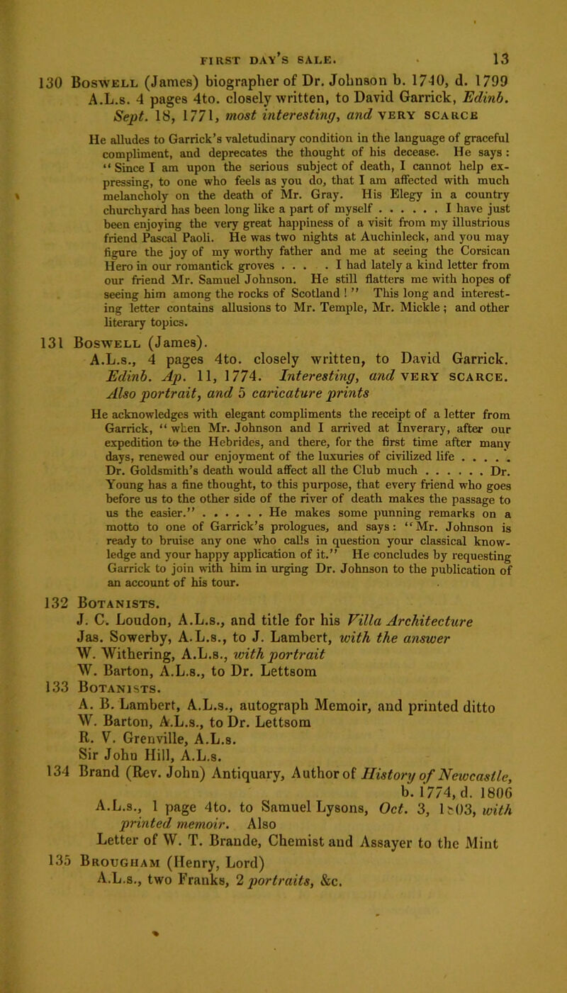 130 Boswell (James) biographer of Dr. Johnson b. 17J0, d. 1799 A.L.s. 4 pages 4to. closely written, to David Garrick, Edinb. Sept. 18, 1771, most interesting, and very scarce He alludes to Garrick’s valetudinary condition in the language of graceful compliment, and deprecates the thought of his decease. He says : “ Since I am upon the serious subject of death, I cannot help ex- pressing, to one who feels as you do, that I am affected with much melancholy on the death of Mr. Gray. His Elegy in a country churchyard has been long like a part of myself I have just been enjoying the very great happiness of a visit from my illustrious friend Pascal Paoli. He was two nights at Aucliinleck, and you may figure the joy of my worthy father and me at seeing the Corsican Hero in our romantick groves ... .1 had lately a kind letter from our friend Mr. Samuel Johnson. He still flatters me with hopes of seeing him among the rocks of Scotland ! ” This long and interest- ing letter contains allusions to Mr. Temple, Mr. Mickle ; and other literary topics. 131 Boswell (James). A.L.s., 4 pages 4to. closely written, to David Garrick. Edinb. Ap. 11, 1774. Interesting, and very scarce. Also portrait, and 5 caricature prints He acknowledges with elegant compliments the receipt of a letter from Garrick, “ when Mr. Johnson and I arrived at Inverary, after our expedition to the Hebrides, and there, for the first time after many days, renewed our enjoyment of the luxuries of civilized life Dr. Goldsmith’s death would affect all the Club much Dr. Young has a fine thought, to this purpose, that every friend who goes before us to the other side of the river of death makes the passage to us the easier.” He makes some punning remarks on a motto to one of Garrick’s prologues, and says: “Mr. Johnson is ready to bruise any one who calls in question your classical know- ledge and your happy application of it.” He concludes by requesting Garrick to join with him in urging Dr. Johnson to the publication of an account of his tour. 132 Botanists. J. C. Loudon, A.L.s., and title for his Villa Architecture Ja8. Sowerby, A.L.s., to J. Lambert, with the answer W. Withering, A.L.s., with portrait W. Barton, A.L.s., to Dr. Lettsom 133 Botanists. A. B. Lambert, A.L.s., autograph Memoir, and printed ditto W. Barton, A.L.s., to Dr. Lettsom R. V. Grenville, A.L.s. Sir John Hill, A.L.s. 134 Brand (Rev. John) Antiquary, Author of History of Newcastle, b.1774,d. 180G A.L.s., 1 page 4to. to Samuel Lysons, Oct. 3, 15 03, with printed memoir. Also Letter of W. T. Braude, Chemist aud Assayer to the Mint 135 Brougham (Henry, Lord) A.L.s., two Franks, 2 portraits, &c.