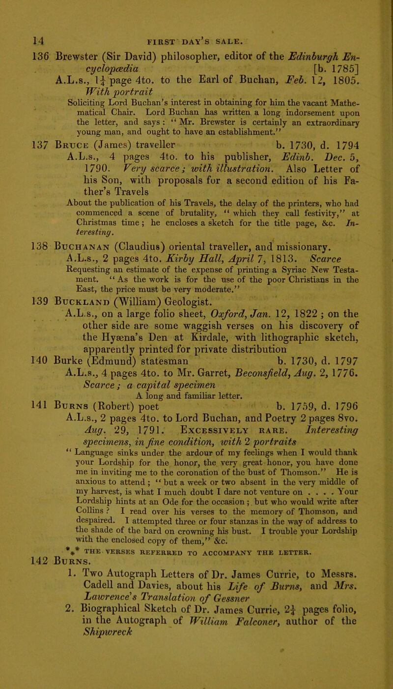 136 Brewster (Sir David) philosopher, editor of the Edinburgh En- cyclopaedia [b. 1785] A.L.s., 1^ page 4to. to the Earl of Buchan, Feb. 12, 1805. With portrait Soliciting Lord Buchan’s interest in obtaining for him the vacant Mathe- matical Chair. Lord Buchan has written a long indorsement upon the letter, and says : 1 ‘ Mr. Brewster is certainly an extraordinary young man, and ought to have an establishment.” 137 Bruce (James) traveller b. 1730, d. 1794 A.L.s., 4 pages 4to. to his publisher, Edinb. Dec. 5, 1790. Very scarce; with illustration. Also Letter of his Son, with proposals for a second edition of his Fa- ther’s Travels About the publication of his Travels, the delay of the printers, who had commenced a scene of brutality, “ which they call festivity,” at Christmas time ; he encloses a sketch for the title page, &c. In- teresting. 138 Buchanan (Claudius) oriental traveller, and missionary. A.L.s., 2 pages 4to. Kirby Hall, April 7, 1813. Scarce Requesting an estimate of the expense of printing a Syriac New Testa- ment. ‘ ‘ As the work is for the use of the poor Christians in the East, the price must be very moderate.” 139 Buckland (William) Geologist. A.L.s., on a large folio sheet, Oxford, Jan. 12, 1822 ; on the other side are some waggish verses on his discovery of the Hysena’s Den at Kirdale, with lithographic sketch, apparently printed for private distribution 140 Burke (Edmund) statesman b. 1730, d. 1797 A.L.s., 4 pages 4to. to Mr. Garret, Beconsfield, Aug. 2, 17/6. Scarce ; a capital specimen A long and familiar letter. 141 Burns (Robert) poet b. 1759, d. 1796 A.L.s., 2 pages 4to. to Lord Buchan, and Poetry 2 pages 8vo. Aug. 29, 1791. Excessively rare. Interesting specimens, in fine condition, with 2 portraits “ Language sinks under the ardour of my feelings when I would thank your Lordship for the honor, the very great honor, you have done me in inviting me to the coronation of the bust of Thomson.” He is anxious to attend ; “ but a week or two absent in the very middle of my harvest, is what I much doubt I dare not venture on ... . Your Lordship hints at an Ode for the occasion ; but who would write after Collins ? I read over his verses to the memory of Thomson, and despaired. I attempted three or four stanzas in the way of address to the shade of the bard on crowning his bust. I trouble your Lordship with the enclosed copy of them,” &c. %* the VERSES REFERRED TO ACCOMPANY THE LETTER. 142 Burns. 1. Two Autograph Letters of Dr. James Currie, to Messrs. Cadell and Davies, about his Life of Burns, and Mrs. Lawrence’s Translation of Gessner 2. Biographical Sketch of Dr. James Currie, 2£ pages folio, in the Autograph of William Falconer, author of the Shipwreck