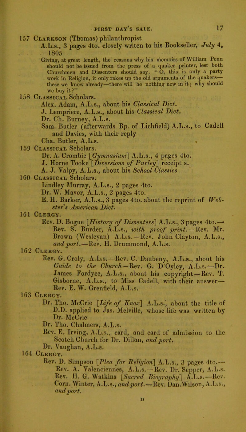 157 Clarkson (Thomas) philanthropist A.L.s., 3 pages 4to. closely writen to his Bookseller, July 4, 1805 Giving, at great length, the reasons why his memoirs of William Penn should not be issued from the press of a quaker printer, lest both Churchmen and Dissenters should say, “ O, this is only a party work in Religion, it only rakes up the old arguments of the quakers— these we know already—there will be nothing new in it; why should we buy it?” 158 Classical Scholars. Alex. Adam, A.L.s., about his Classical Diet. J. Lempriere, A.L.s., about his Classical Diet. Dr. Cli. Burney, A.L.s. Sam. Butler (afterwards Bp. of Lichfield) A.L.s., to Cadell and Davies, with their reply Cha. Butler, A.L.s. « 159 Classical Scholars. Dr. A. Crombie [Gymnasium] A.L.s., 4 pages 4to. J. Horne Tooke [Diversions of Parley] receipt s. A. J. Valpy, A.L.s., about his School Classics 160 Classical Scholars. Lindley Murray, A.L.s., 2 pages 4to. Dr. W. Mavor, A.L.s., 2 pages 4to. E. H. Barker, A.L.s., 3 pages 4to. about the reprint of Web- ster’s American Diet. 161 Clergy. Rev. D. Bogue [History of Dissenters'] A.L.s., 3 pages 4 to.— Rev. S. Burder, A.L.s., with proof print. — Rev. Mr. Brown (Wesleyan) A.L.s.—Rev. John Clayton, A.L.s., and port.—Rev. H. Drummond, A.L.s. 162 Clergy. Rev. G. Croly, A.L.s.—Rev. C. Daubeny, A.L.s., about his Guide to the Church— Rev. G. D’Oyley, A.L.s.—Dr. James Fordyce, A.L.s., about his copyright—Rev. T. Gisborne, A.L.s., to Miss Cadell, with their answer— Rev. E. W. Grenfield, A.L.s. 163 Clergy. Dr. Tho. McCrie [Life of Knox] A.L.s.j about the title of D.D. applied to Jas. Melville, whose life was written by Dr. McCrie Dr. Tho. Chalmers, A.L.s. Rev. E. Irving, A.L.s., card, and card of admission to the Scotch Church for Dr. Dillon, and port. Dr. Vaughan, A.L.s. 164 Clergy. Rev. D. Simpson [Plea for Reliyion] A.L.s., 3 pages 4to.— Rev. A. Valenciennes, A.L.s. —Rev. Dr. Sepper, A.L.s. Rev. II. G. Watkins [Sacred Dioyraphy] A.L.s.—Rev. Corn. Winter, A.L.s., and port.—Rev. Dan.Wilson, A.L.s., and port. D