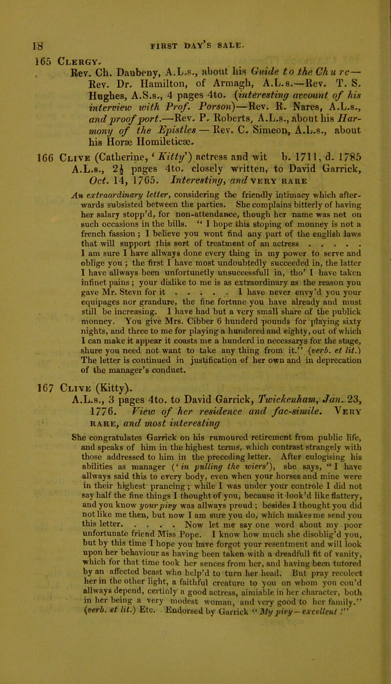 165 Clergy, Rev. Ch. Daubeny, A.L.s., about his Guide to the Cku rc— Rev. Dr. Hamilton, of Armagh, A.L.s.—Rev. T. S. Hughes, A.S.Sr, 4 pages 4to. (interesting account of his interview with Prof. Porson)—Rev. R. Nares, A.L.s., and proof 'port.—Rev. P, Roberts, A.L.s., about his Har- mony of the Epistles—Rev. C. Simeon, A.L.s., about his Horae Homileticae. 166 Clive (Catherine, ‘Kitty') actress and wit b. 1711, d. 1785 A.L.s., pages 4to. closely written, to David Garrick, Oct. 14, 1765. Interestiny, and very rare An extraordinary letter, considering the friendly intimacy which after- wards subsisted between the parties. She complains bitterly of having her salary stopp’d, for non-attendance, though her name was not on such occasions in the bills. “ I hope this stoping of monney is not a french fassion; 1 believe you wont find any part of the english laws that will support this sort of treatment of an actress I am sure I have allways done every thing in my power to serve and oblige you ; the first I have most undoubtedly succeeded in, the latter I have allways been unfortunetly unsuecessfull in, tho’ I have taken infinet pains ; your dislike to me is as extraordinary as the reason you gave Mr. Stevn for it ..... I have never envy’d you your equipages nor grandure, the fine fortune you have already and must still be increasing. I have had but a very small share of the publick monney. You give Mrs. Cibher 6 hunderd pounds for playing sixty nights, and three to me for playing a hundered and eighty, out of which 1 can make it appear it coasts me a hunderd in necessarys for the stage, shure you need not want to take anything from it.” {verb, et lit.) The letter is continued in justification of her own and in deprecation of the manager’s conduct. 167 Clive (Kitty). A.L.s., 3 pages 4to. to David Garrick, Twickenham, Jan. 23, 1776. View of her residence and fac-simile. Very rare, and most interestiny She congratulates Garrick on his rumoured retirement from public life, and speaks of him in the highest terms, which contrast strangely with those addressed to him in the preceding letter. After eulogising his abilities as manager {‘in pulling the wiers’), she says, “I have allways said this to every body, even when your horses and mine were in their highest prancing; while I was under your controle I did not say half the fine things I thought of you, because it look’d like flatter)', and you know yourpivy was allways proud ; besides I thought you did not like me then, but now I am sure you do, which makes me send you this letter Now let me say one word about my poor unfortunate friend Miss Pope. I know how much she disoblig’d you, hut by this time I hope you have forgot your resentment and will look upon her behaviour as having been taken with a dreadful! fit of vanity, which for that time took her sences from her, and having been tutored by an affected beast who help’d to turn her head. Put. pray recolect her in the other light, a faithful creature to you on whom you cou’d allways depend, certinly a good actress, aimiable in her character, both in her being a very modest woman, and very good to her family.” {verb, et lit.) Etc. Endorsed by Garrick “ My piry — excellent l”