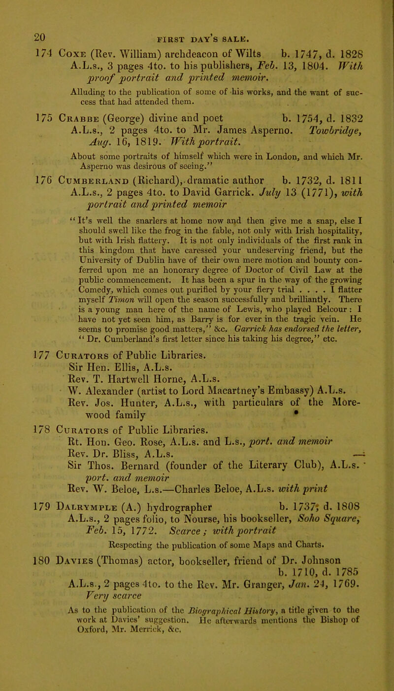 174 Coxe (Rev. William) archdeacon of Wilts b. 1/47, d. 1828 A.L.s., 3 pages 4to. to his publishers, Feb. 13, 1804. With proof portrait and printed memoir. Alluding to the publication of some of his works, and the want of suc- cess that had attended them. 175 Crabbe (George) divine and poet b. 1754, d. 1832 A.L.s., 2 pages 4to. to Mr. James Asperno. Towbridye, Any. 16, 1819. With portrait. About some portraits of himself which were in London, and which Mr. Asperno was desirous of seeing.” 176 Cumberland (Richard),.dramatic author b. 1732, d. 1811 A.L.s., 2 pages 4to. to David Garrick. July 13 (1771), with portrait and printed memoir “ It’s well the snarlers at home now and then give me a snap, else I should swell like the frog in the fable, not only with Irish hospitality, but with Irish flattery. It is not only individuals of the first rank in this kingdom that have caressed your undeserving friend, but the University of Dublin have of their own mere motion and bounty con- ferred upon me an honorary degree of Doctor of Civil Law at the public commencement. It has been a spur in the way of the growing Comedy, which comes out purified by your fiery trial .... I flatter myself Tiraon will open the season successfully and brilliantly. There is a young man here of the name of Lewis, who played Belcour: I have not yet seen him, as Barry is for ever in the tragic vein. He seems to promise good matters,” &c. Garrick has endorsed the letter, “ Dr. Cumberland’s first letter since his taking his degree,” etc. 177 Curators of Public Libraries. Sir Hen. Ellis, A.L.s. Rev. T. Hartwell Horne, A.L.s. W. Alexander (artist to Lord Macartney’s Embassy) A.L.s. Rev. Jos. Hunter, A.L.s., with particulars of the More- wood family • 178 Curators of Public Libraries. Rt. Hon. Geo. Rose, A.L.s. and L.s., port, and memoir Rev. Dr. Bliss, A.L.s. —; Sir Thos. Bernard (founder of the Literary Club), A.L.s. * port, and memoir Rev. W. Beloe, L.s.—Charles Beloe, A.L.s. with print 179 Dalrymple (A.) hydrographer b. 1737? d. 1808 A.L.s., 2 pages folio, to Nourse, his bookseller, Soho Square, Feb. 15, 1772. Scarce ; with portrait Respecting the publication of some Maps and Charts. 180 Davies (Thomas) actor, bookseller, friend of Dr. Johnson b. 1710, d. 1785 A.L.s., 2 pages 4to. to the Rev. Mr. Granger, Jan. 24, 1769. Very scarce As to the publication of the Biographical History, a title given to the work at Davies’ suggestion. He after wards mentions the Bishop of Oxford, Mr. Merrick, &c.