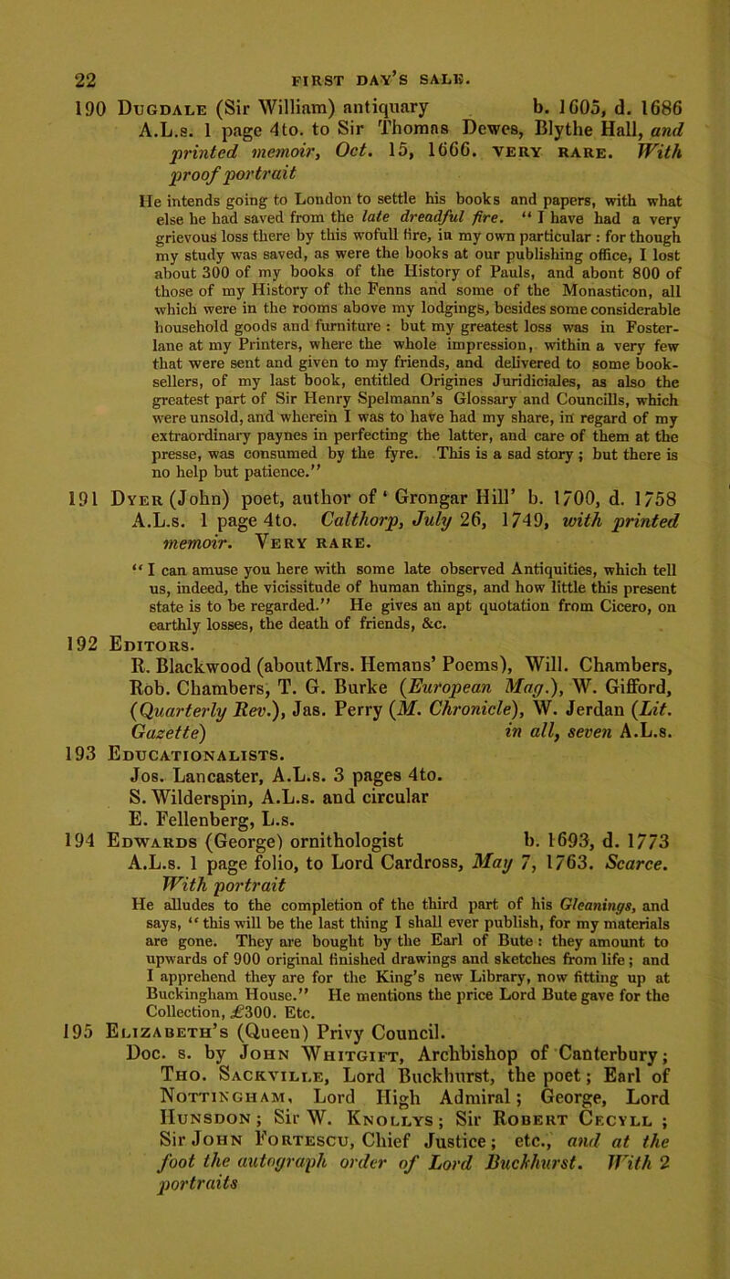 190 Dugdale (Sir William) antiquary b. 1605, d. 1686 A.L.s. 1 page 4to. to Sir Thomas Dewcs, Blythe Hall, and 'printed memoir, Oct. 15, 1666. very rare. With proof portrait He intends going to London to settle his books and papers, with what else he had saved from the late dreadful fire. “ I have had a very grievous loss there by this wofull lire, in my own particular : for though my study was saved, as were the books at our publishing office, I lost about 300 of my books of the History of Pauls, and abont 800 of those of my History of the Fenns and some of the Monastieon, all which were in the rooms above my lodgings, besides some considerable household goods and furniture : but my greatest loss was in Foster- lane at my Printers, where the whole impression, within a very few that were sent and given to my friends, and delivered to some book- sellers, of my last book, entitled Origines Juridiciales, as also the greatest part of Sir Henry Spelmann’s Glossary and Councills, which were unsold, and wherein I was to have had my share, in regard of my extraordinary paynes in perfecting the latter, and care of them at the presse, was consumed by the lyre. This is a sad story ; but there is no help but patience.” 191 Dyer (John) poet, author of* Grongar Hill’ b. 1/00, d. 1/58 A.L.s. 1 page 4to. Calthorp, July 26, 1749, with printed memoir. Very rare. “ I can amuse you here with some late observed Antiquities, which tell us, indeed, the vicissitude of human things, and how little this present state is to be regarded.” He gives an apt quotation from Cicero, on earthly losses, the death of friends, &c. 192 Editors. R. Blackwood (aboutMrs. Hemans’Poems), Will. Chambers, Rob. Chambers, T. G. Burke (European May.), W. Gifford, (Quarterly Rev.), Jas. Perry (M. Chronicle), W. Jerdan (Lit. Gazette) in all, seven A.L.s. 193 Educationalists. Jos. Lancaster, A.L.s. 3 pages 4to. S. Wilderspin, A.L.s. and circular E. Fellenberg, L.s. 194 Edwards (George) ornithologist b. 1693, d. 1773 A.L.s. 1 page folio, to Lord Cardross, May 7, 1763. Scarce. With portrait He alludes to the completion of the third part of his Gleanings, and says, “ this will be the last thing I shall ever publish, for my materials are gone. They are bought by the Earl of Bute : they amount to upwards of 900 original finished drawings and sketches from life; and I apprehend they are for the King’s new Library, now fitting up at Buckingham House.” He mentions the price Lord Bute gave for the Collection, ,£300. Etc. 195 Elizabeth’s (Queen) Privy Council. Doc. s. by John Whitgift, Archbishop of Canterbury; Tho. Sackville, Lord Buckhurst, the poet; Earl of Nottingham, Lord High Admiral; George, Lord IIunsdon ; Sir W. Knollys; Sir Robert Cecyll ; Sir John Eortescu, Chief Justice; etc., and at the foot the autograph order of Lord Buckhurst. With 2 portraits