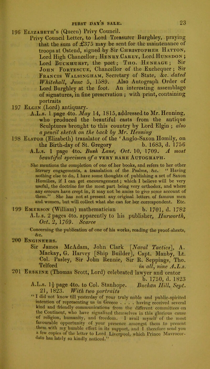 196 Elizabeth’s (Queen) Privy Council. Privy Council Letter, to Lord Treasurer Burghley, praying that the sum of £375 may be sent for the maintenance of troops at Ostend, signed by Sir Christopher Hatton, Lord High Chancellor; Henry Carey, Lord IIunsdon ; Lord Buckhurst, the poet; Tho. IIeneage ; Sir John Fortescue, Chancellor of the Exchequer ; Sir Francis Walsingham, Secretary of State, &c. dated Whitehall, June 5, 1589. Also Autograph Order of Lord Burghley at the foot. An interesting assemblage of signatures, in fine preservation ; with print, containing portraits 197 Elgin (Lord) antiquary. A.L.s. 1 page 4to. May 14, 1815, addressed to Mr. Henning, who produced the beautiful casts from the antique Sculptures brought to this country by Lord Elgin ; also a pencil sketch on the back by Mr. Henning 198 Elstob (Elizabeth) translator of the * Anglo-Saxon Homily, on the Birth-day of St. Gregory b. 1683, d. 1756 A.L.s. 1 page 4to. Bush Lane, Oct. 10, 1709. A most beautiful specimen of a very rare Autograph. She mentions the completion of one of her books, and refers to her other literary engagements, a translation of the Psalms, &c. “ Having nothing else to do, 1 have some thoughts of publishing a set of Saxon Homilies, if I can get encouragement; which I believe will be very useful, the doctrine for the most part being very orthodox, and where any errours have crept in, it may not be amiss to give some account of them.” She has not at present any original letters of famous men and women, but will collect what she can for her correspondent. Etc. 199 Emerson (William) mathematician b. 1701, d. 1782 A.L.s. 2 pages 4to. apparently to his publisher, Hurworth, Oct. 2, 1769. Scarce Concerning the publication of one of his works, reading the proof-sheets, &c. 200 Engineers. Sir James McAdam, John Clark [Naval Tactics], A. Mackay, G. Harvey [Ship Builder], Capt. Manbv, Lt. Col. Pasley, Sir John Rennie, Sir R. Seppings, Tho. Telford in all, nine A.L.s. 201 Erskine (Thomas Scott, Lord) celebrated lawyer and orator b. 1750, d. 1823 A.L.s. 11 page 4to. to Col. Stanhope. Buchan Hill, Sept. 21, 1823. With two portraits “ I did not know till yesterday of your truly noble and public-spirited intention of representing us in Greece .... having received several kind and friendly communications from the different committees on the Continent, who have signalized themselves in this glorious cause of religion, humanity, and freedom. I avail myself of the most favourable opportunity of your presence amongst them to present them with my humble effort in its support, and 1 therefore send you a few copies of the letter to Lord Liverpool, which Prince Mavrocor- dato has lately so kindly noticed.”