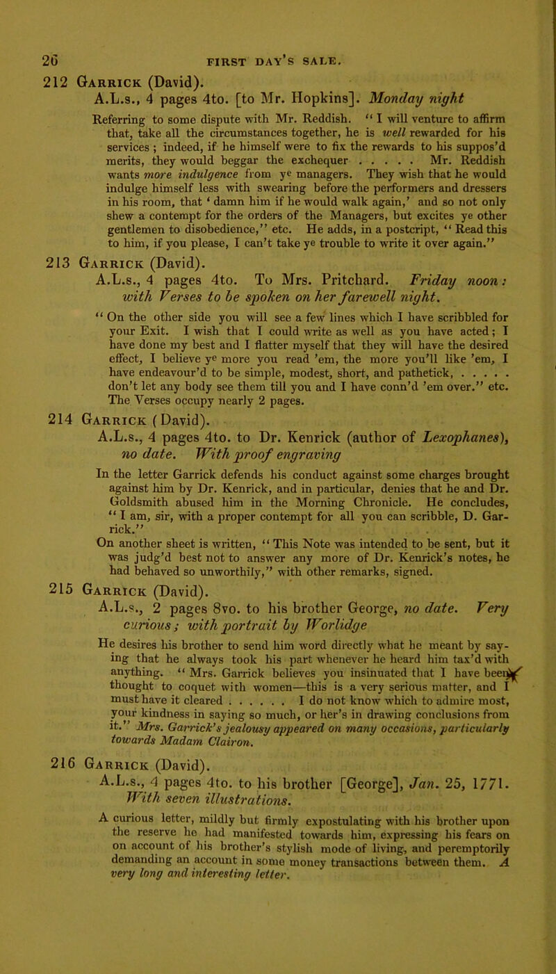 212 Garrick (David). A.L.s., 4 pages 4to. [to Mr. Hopkins]. Monday night Referring to some dispute with Mr. Reddish. “ I will venture to affirm that, take all the circumstances together, he is well rewarded for his services ; indeed, if he himself were to fix the rewards to his suppos’d merits, they would beggar the exchequer Mr. Reddish wants more indulgence from ye managers. They wish that he would indulge himself less with swearing before the performers and dressers in his room, that ‘ damn him if he would walk again,’ and so not only shew a contempt for the orders of the Managers, but excites ye other gentlemen to disobedience,” etc. He adds, in a postcript, “ Read this to him, if you please, I can’t take ye trouble to write it over again.” 213 Garrick (David). A.L.s., 4 pages 4to. To Mrs. Pritchard. Friday noon: with Verses to be spoken on her farewell night. “ On the other side you will see a few lines which I have scribbled for your Exit. I wish that 1 could write as well as you have acted; I have done my best and I flatter myself that they will have the desired effect, I believe ye more you read ’em, the more you’ll like ’em, I have endeavour’d to be simple, modest, short, and pathetick don’t let any body see them till you and I have conn’d ’em over.” etc. The Yerses occupy nearly 2 pages. 214 Garrick (David). A.L.s., 4 pages 4to. to Dr. Kenrick (author of Lexophanes), no date. With proof engraving In the letter Garrick defends his conduct against some charges brought against him by Dr. Kenrick, and in particular, denies that he and Dr. Goldsmith abused him in the Morning Chronicle. He concludes, “ I am, sir, with a proper contempt for all you can scribble, D. Gar- rick.” On another sheet is written, “ This Note was intended to be sent, but it was judg’d best not to answer any more of Dr. Kenrick’s notes, he had behaved so unworthily,” with other remarks, signed. 215 Garrick (David). A.L.s., 2 pages 8vo. to his brother George, no date. Very curious; with portrait by Worlidge He desires his brother to send him word directly what he meant by say- ing that he always took his part whenever he heard him tax’d with anything. “ Mrs. Garrick believes you insinuated that I have been^ thought to coquet with women—this is a very serious matter, and I must have it cleared I do not know which to admire most, your kindness in saying so much, or her’s in drawing conclusions from it. ’ Mrs. Garrick’s jealousy appeared on many occasions, particularly towards Madam Clairon. 216 Garrick (David). A.L.s., 4 pages 4to. to his brother [George], Jan. 25, 1771. With seven illustrations. A curious letter, mildly but firmly expostulating with his brother upon the reserve he had manifested towards him, expressing his fears on on account of his brother’s stylish mode of living, and peremptorily demanding an account in some money transactions between them. A very long and interesting letter.