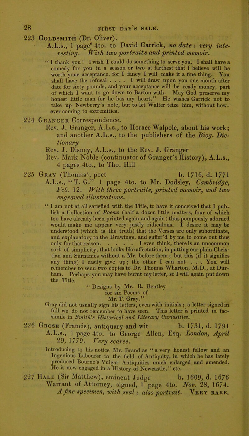 223 Goldsmith (Dr. Oliver). A.L.s., 1 page| 4to. to David Garrick, no date : very inte- resting. With two 'portraits and printed memoir. “ I thank you ! I wish I could do something to serve you. I shall have a comedy for you in a season or two at farthest that I believe will be wortli your acceptance, for I fancy I will make it a fine thing. You shall have the refusal .... I will draw upon you one month after date for sixty pounds, and your acceptance will be ready money, part of which I want to go down to Barton with. May God preserve my honest little man for he has my heart.” He wishes Garrick not to take up Newberry’s note, but to let Walter teize him, without how- ever coming to extremities. 224 Granger Correspondence. Rev. J. Granger, A.L.s., to Horace Walpole, about his work; and another A.L.s., to the publishers of the Biog. Dic- tionary Rev. J. Disney, A.L.s., to the Rev. J. Granger Rev. Mark Noble (continuator of Granger’s History), A.L.s., 4 pages 4to., to Tho. Hill 225 Gray (Thomas'), poet b. 1716, d. 1771 A.L.s., “ T. G.” 1 page 4to. to Mr. Dodsley, Cambridge, Feb. 12. With three portraits, printed memoir, and two engraved illustrations. “ I am not at all satisfied with the Title, to have it conceived that I pub- lish a Collection of Poems (half a dozen little matters, four of which too have already been printed again and again) thus pompously adorned would make me appear very justly ridiculous. I desire it may be understood (which is the truth) that the Verses are only subordinate, and explanatory to the Drawings, and suffer’d by me to come out thus only for that reason I even think, there is an uncommon sort of simplicity, that looks like affectation, in putting our plain Chris- tian and Surnames without a Mr. before them ; but this (if it signifies any thing) I easily give up ; the other I can not . . . You will remember to send two copies to Dr. Thomas Wharton, M.D., at Dur- ham. Perhaps you may have burnt my letter, so I will again put down the Title. “ Designs by Mr. R. Bentley for six Poems of Mr. T. Gray. Gray did not usually sign his letters, even with initials ; a letter signed in full we do not remember to have seen. This letter is printed in fac- simile in S7nit/t’s Historical and Literary Curiosities. 226 Grose (Francis), antiquary and wit b. 1731, d. 1791 A.L.s., 1 page 4to. to George Allen, Esq. London, April 29, 1779. Very scarce. Introducing to his notice Mr. Brand as “ a very honest fellow and an Ingenious Labourer in the field of Antiquity, in which he has lately produced Bourne’s Vulgar Antiquities much enlarged and amended, lie is now engaged in a History of Newcastle,” etc. 227 Hale (Sir Matthew), eminent Judge b. 1609, d. 1676 Warrant of Attorney, signed, 1 page 4to. Nov. 28, 1674. A fine specimen, with seal; also portrait. Very rare.