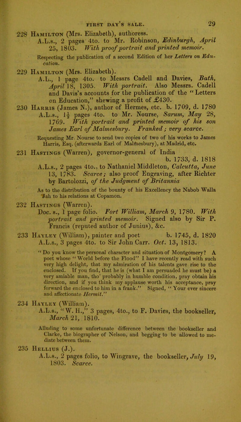 228 Hamilton (Mrs. Elizabeth), authoress. A.L.s., 2 pages 4to. to Mr. Robinson, Edinburgh, April 25, 1803. With proof portrait and printed memoir. Respecting the publication of a second Edition of her Letters on Edu- cation. 229 Hamilton (Mrs. Elizabeth). A.L., 1 page 4to. to Messrs Cadell and Davies, Bath, April 18, 1305. With portrait. Also Messrs. Cadell and Davis’s accounts for the publication of the “Letters on Education,” shewing a profit of ,£430. 230 Harris (James N.), author of Hermes, etc. b. 1709, d. 1780 A.L.s., 1| pages 4to. to Mr. Nourse, Sarum, May 28, 1769. With portrait and printed memoir of his son James Earl of Malmesbury. Franked ; very scarce. Requesting Mr. Nourse to send two copies of two of his works to James Harris, Esq. (afterwards Earl of Malmesbury), at Madrid, etc. 231 Hastings (Warren), governor-general of India b. 1733, d. 1818 A.L.s., 2 pages 4to., to Nathaniel Middleton, Calcutta, June 13, 1783. Scarce; also proof Engraving, after Richter by Bartolozzi, of the Judgment of Britannia As to the distribution of the bounty of his Excellency the Nabob Walla Jah to his relations at Copamon. 232 Hastings (Warren). Doc. 8., 1 page folio. Fort William, March 9, 1780. With portrait and printed memoir. Signed also by Sir P. Francis (reputed author of Junius), &c. 233 Hayley (William), painter and poet b. 1745, d. 1820 A.L.s., 3 pages 4to. to Sir John Carr. Oct. 13, 1813. “ Do you know the personal character and situation of Montgomery? A poet whose “ World before the Flood” I have recently read with such very high delight, that my admiration of his talents gave rise to the enclosed. If you find, that he is (what I am persuaded he must be) a very amiable man, tho’ probably in humble condition, pray obtain his direction, and if you think my applause worth his acceptance, pray forward the enclosed to him in a frank.” Signed, “ Your ever sincere and affectionate Hermit.” 234 Hayley (William). A.L.s., “ W. II.,” 3 pages, 4to., to F. Davies, the bookseller, March 21, 1810. Alluding to some unfortunate difference between the bookseller and Clarke, the biographer of Nelson, and begging to be allowed to me- diate between them. 235 IIellius (J.). A.L.s., 2 pages folio, to Wingrave, the bookseller, Jidy 19, 1803. Scarce.