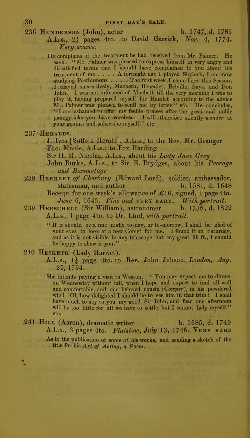 236 Henderson (John), actor b. 1747, d. 1785 A.L.8., 2% pages 4to. to David Garrick, Nov. 4, 1774. Very scarce. He complains of the treatment he had received from Mr. Palmer. He says . “Mr Palmer was pleased to express himself in very angry and dissatisfied terms that I should have complained to you about his treatment of me .... A fortnight ago I played Shylock, I am now studying Posthumous .... The first week I came here this Season, .1 played successively, Macbeth, Benedict, Belville, Bays, and Don John. I was not informed of Macbeth till the very morning I was to play it, having prepared myself for Hamlet according to the advice Mr. Palmer was pleased to sen8 me by letter,” etc. He concludes, “I am ashamed to offer my feeble praises after the great and noble panegyricks you have received. I will therefore silently wonder at your genius, and subscribe myself,” etc. 237 Heralds. J. Ives [Suffolk Herald], A.L.s., to the Rev. Mr. Granger Tho. Motile, A.L.s., to Fox Harding Sir H. H. Nicolas, A.L.s., about his Lady Jane Grey John Burke, A.L s., to Sir E. Brydges, about his Peerage and Baronetage 238 Herbert of Cherbury (Edward Lord), soldier, ambassador, statesman, and author b. 1581, d. 1648 Receipt for one week’s allowance of £10, signed, 1 page4to. June 6, 1645. Fine and very rare. With portrait. 239 Herschell (Sir William), astronomer b. 1738, d. 1822 A.L.s., 1 page 4to. to Dr. Lind, with portrait. “If it should be a fine night to-day, or to-morrow, I shall be glad of your eyes to look at a new Comet for me. I found it on Saturday, and as it is not visible in any telescope but my great 20 ft., I should be happy to shew it you.” 240 IIesketh (Lady Harriet). A.L.s., 1£ page 4to. to Rev. John Johson, London, Aug. 25, 1794. She intends paying a visit to Weston. “ You may expect me to dinner on Wednesday without fail, when I hope and expect to find all well and comfortable, and our beloved cousin (Cowper), in his powdered wig ! Oh how delighted I should be to see him in that trim ! I shall have much to say to you my good Sir John, and fear one afternoon will he too little for all we have to settle, but I cannot help myself.” etc. 241 Hill (Aaron), dramatic writer b. 1685, d. 1749 A.L.s., 3 pages 4to. Plaistow, July 13, 1746. Very rare As to the publication of some of his works, and sending a sketch of the title for his Art qf Acting, a Poem.