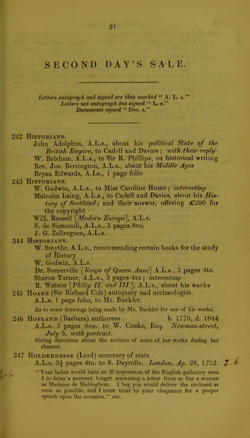 l SECOND DAY’S SALE. Letters autograph and signed are thus marked “ A. L. s.” Letters not autograph but signed “ L. s.” Documents signed “ Doc. s.” 242 Historians. John Adolphus, A.L.s., about his political State of the British Empire, to Cadell and Davies ; with their reply W. Belsham, A.L.s., to Sir R. Phillips, on historical writing Rev. Jos. Berrington, A.L.s., about his Middle Ayes Bryan Edwards, A.Ls., 1 page folio 243 Historians. W. Godwin, A.L.s., to Miss Caroline Hume; interesting Malcolm Laing, A.L.s., to Cadell and Davies, about his His- tory of Scotland; and their answer, offering £200 for the copyright Will. Russell [Modern Europe'], A.L.s. S. de Sismondi, A.L.s., 3 pages 8vo. J. G. Zellvegues, A.L.s. 344 Historians. W. Smythe, A.L.s., recommending certain books for the study of History W. Godwin, A.L.s. Dr. Somerville [Reign of Queen Anne] A.L.s , 3 pages 4to. Sharon Turner, A.L.s., 3 pages 4to ; interesting R. Watson [Philip II. and III.], A.L.s., about his works 245 Hoare (Sir Richard Colt) antiquary and archaeologist. A.L.s. 1 page folio, to Mr. Buckler. As to some drawings being made by Mr. Buckler for one of his works. 24b Hofland (Barbara) authoress b. 1770, d. 1844 A.L.s. 3 pages 8vo. to W. Cooke, Esq. Newman-street, July 5, with portrait. Giving directions about the revision of some of her works during her absence. 247 IIoldernesse (Lord) secretary of state A.L.s. 3J pages 4to. to S. Dayrolle. London, Ap. 28, 1752. iri “Tour ladies would have an ill impression of the English gallantry were I to delay a moment longer answering a letter from so fine a woman as Madame de Maldeghem. I beg you would deliver the enclosed as soon as possible, and I must trust to your eloquence for a proper speech upon the occasion.” etc. 2-6