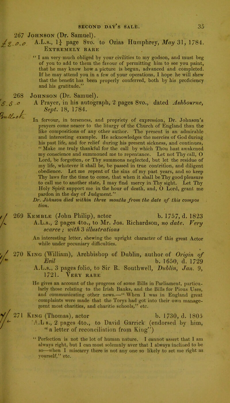 267 Johnson (Dr. Samuel). o.0 A.L.s., 1| page 8vo. to Ozias Humphrey, May 31, 1784. Extremely rare “ I am very much obliged by your civilities to my godson, and must beg of you to add to them the favour of permitting him to see you paint, that he may know how a picture is begun, advanced and completed. If he may attend you in a few of your operations, I hope he will shew that the benefit has been properly conferred, both by his proficiency and his gratitude.” 268 6-o Johnson (Dr. Samuel). A Prayer, in his autograph, 2 pages 8vo., dated Ashbourne, Sept. 18, 1784. In fervour, in terseness, and propriety of expression, Dr. Johnson’s prayers come nearer to the liturgy of the Church of England than the like compositions of any other author. The present is an admirable and interesting example. He acknowledges the mercies of God during his past life, and for relief during his present sickness, and continues, “ Make me truly thankful for the call by which Thou hast awakened my conscience and summoned me to repentance. Let not Thy call, O Lord, be forgotten, or Thy summons neglected, but let the residue of my life, whatever it shall be, be passed in true contrition, and diligent obedience. Let me repent of the sins of my past years, and so keep Thy laws for the time to come, that when it shall be Thy good pleasure to call me to another state, I may find mercy in Thy sight. Let Thy Holy Spirit support me in the hour of death, and, O Lord, grant me pardon in the day of Judgment.” Dr. Johnson died within three months from the date of this compos tion. 269 Kemble (John Philip), actor b. 1757, d. 1823 A.L.s., 2 pages 4to., to Mr. Jos. Richardson, no date. Verxj scarce ; ivith 3 illustrations An interesting letter, shewing the upright character of this great Actor while under pecuniary difficulties. 2/0 King (William), Archbishop of Dublin, author of Origin of Evil b. 1650, d. 1729 A.L.s., 3 pages folio, to Sir R. Southwell, Dublin, Jan. 9, 1721. Very rare He gives an account of the progress of some Bills in Parliament, particu- larly those relating to the Irish Banks, and the Bills for Pious Uses, and communicating other news.—“ When I was in England great complaints were made that the Torys had got into their own manage- ment most charities, and charitic schools,” etc. 271 King (Thomas), actor b. 1730, d. 1805 A.L s., 2 pages 4to., to David Garrick (endorsed by him, “a letter of reconciliation from King”) “ Perfection is not the lot of human nature. I cannot assert that I am always right, but I can most solemnly aver that I always inclined to be so—when I miscarry there is not any one so likely to set me right as yourself,” etc.