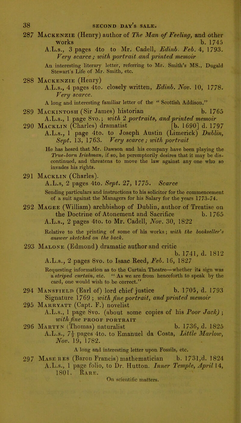 287 Mackenzie (Henry) author of The Man of Feeling, and other works b. 174.i A.L.s., 3 pages 4to to Mr. Cadell, Edinb. Feb. 4, 1793. Very scarce ; with portrait and printed memoir An interesting literary letter, referring to Mr. Smith’s MS., Dugald Stewart's Life of Mr. Smith, etc. 288 Mackenzie (Henry) A.L.s., 4 pages 4to. closely written, Edinb. Nov. 10, 1778. Very scarce. A long and interesting familiar letter of the “ Scottish Addison.” 289 Mackintosh (Sir James) historian b. 1765 A.L.s., 1 page 8vo.; with 2 portraits, and printed memoir 290 Macklin (Charles) dramatist [b. 1690] d. 1797 A.L.s., 1 page 4to. to Joseph Austin (Limerick) Dublin, Sept. 13, 1763. Very scarce ; with portrait He has heard that Mr. Dawson and his company have been playing the True-torn Irishman, if so, he peremptorily desires that it may be dis- continued, and threatens to move the law against any one who so invades his rights. 291 Macklin (Charles). A.L.s, 2 pages 4to. Sept. 27, 1775. Scarce Sending particulars and instructions to his solicitor for the commencement of a suit against the Managers for his Salary for the years 1773-74. 292 Magee (William) archbishop of Dublin, author of Treatise on the Doctrine of Atonement and Sacrifice b. 1765 A.L.s., 2 pages 4to. to Mr. Cadell, Nov. 30, 1822 Relative to the printing of some of his works; with the bookseller’s answer sketched on the back. 293 Malone (Edmond) dramatic author and critic b. 1741, d. 1812 A.L.s., 2 pages 8vo. to Isaac Reed, Feb. 16, 1827 Requesting information as to the Curtain Theatre—whether its sign was & striped curtain, etc. “ As we are from henceforth to speak by the card, one would wish to be correct.” 294 Mansfield (Earl of) lord chief justice b. 1705, d. 1793 Signature 1769 ; with fine portrait, and printed memoir 295 Makryatt (Capt. F.) novelist A.L.s., 1 page 8vo. (about some copies of his Poor Jack) ; with fine proof portrait 296 Martyn (Thomas) naturalist b. 1736, d. 1825 A.L.s., 7i pages 4to. to Emanuel da Costa, Little Marlow, Nov.'19, 1782. A long and interesting letter upon Fossils, etc. 297 Maseres (Baron Francis) mathematician b. 1731,d. 1824 A.L.s., 1 page folio, to Dr. Hutton. Inner Temple, April 14, 1801. Rare. On scientific matters.