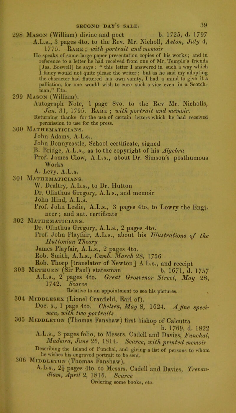 298 Mason (William) divine and poet b. 1/25, d. 1/97 A. L.s., 3 pages 4to. to the Rev. Mr. Nicholl, Aston, July 4, 1775. Rare; with portrait and memoir He speaks of some large paper presentation copies of his works ; and in reference to a letter he had received from one of Mr. Temple’s friends [Jas. Boswell] he says : “ this letter I answered in such a way which I fancy would not quite please the writer ; but as he said my adopting the character had flattered his own vanity, I had a mind to give it a palliation, for one would wish to cure such a vice even in a Scotch- man,” Etc. 299 Mason (William). Autograph Note, 1 page 8vo. to the Rev Mr. Nicholls, Jan. 31, 1795. Rare; with portrait and memoir. Returning thanks for the use of certain letters which he had received permission to use for the press. 300 Mathematicians. John Adams, A.L.s.. John Bonnycastle, School certificate, signed B. Bridge, A.L.s., as to the copyright of his Algebra Prof. James Clow, A.L.s., about Dr. Simson’s posthumous Works A. Levy. A.L.s. 301 Mathematicians. W. Dealtry, A.L.s., to Dr. Huttou Dr. Olinthus Gregory, A.L s., and memoir John Hind, A.L.s. Prof. John Leslie, A.L.s., 3 pages 4to. to Lowry the Engi- neer ; and aut. certificate 302 Mathematicians. Dr. Olinthus Gregory, A.L.s., 2 pages 4to. Prof. John Playfair, A.L.s., about his Illustrations of the Huttonian Theory James Playfair, A.L.s., 2 pages 4to. Rob. Smith, A.L.s., Camb. March 28, 1756 Rob. Thorp [translator of Newton] A L.s., and receipt 303 Methuen (Sir Paul) statesman b. 1671, d. 1757 A.L.s., 2 pages 4to. Great Grosvenor Street, May 28, 1742. Scarce Relative to an appointment to sec his pictures. 304 Middlesex (Lionel Cranfield, Earl of). Doc. s., 1 page 4to. Chelsea, May 8, 1624. A fine speci- men, with two portraits 305 Middleton (Thomas Fanshaw) first bishop of Calcutta b. 1769, d. 1822 A.L.s., 3 pages folio, to Messrs. Cadell and Davies, Funchal, Madeira, June 26, 1814. Scarce, with printed memoir Describing the Island of Funchal, and giving a list of persons to whom he wishes his engraved portrait to be sent. 306 Middleton (Thomas Fanshaw). A.L.s., 2} pages 4to. to Messrs. Cadell and Davies, Trevan- diam, April 2, 1816. Scarce Ordering some books, etc.