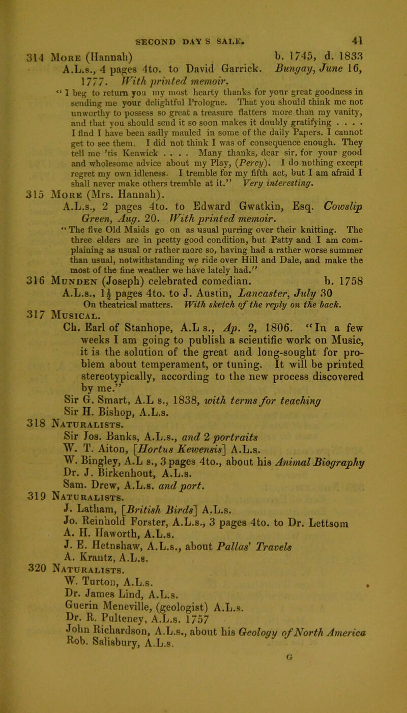 314 More (Hannah) b. 1/45, d. 1833 A.L.s., 4 pages 4to. to David Garrick. Bungay, June 16, 17 7 7. Witli printed memoir. <l 1 beg to return you my most hearty thanks for your great goodness in sending me your delightful Prologue. That you should think me not unworthy to possess so great a treasure flatters more than my vanity, and that you should send it so soon makes it doubly gratifying .... I find I have been sadly mauled in some of the daily Papers. I cannot get to see them. I did not think I was of consequence enough. They tell me 'tis Kenwick .... Many thanks, dear sir, for your good and wholesome advice about my Play, {Percy). I do nothing except regret my own idleness. I tremble for my fifth act, but I am afraid I shall never make others tremble at it.” Very interesting. 315 More (Mrs. Hannah). A.L.s., 2 pages 4to. to Edward Gwatkin, Esq. Cowslip Green, Aug. 20. With printed memoir. “ The five Old Maids go on as usual purring over their knitting. The three elders are in pretty good condition, but Patty and I am com- plaining as usual or rather more so, having had a rather worse summer than usual, notwithstanding we ride over Hill and Dale, and make the most of the fine weather we have lately had.” 316 Munden (Joseph) celebrated comedian. b. 1758 A.L.s., 1| pages 4to. to J. Austin, Lancaster, July 30 On theatrical matters. With sketch of the reply on the hack. 317 Musical. Ch. Earl of Stanhope, A.L s., Ap. 2, 1806. “In a few weeks I am going to publish a scientific work on Music, it is the solution of the great and long-sought for pro- blem about temperament, or tuning. It will be printed stereotypically, according to the new process discovered by me.” Sir G. Smart, A.L s., 1838, with terms for teaching Sir II. Bishop, A.L.s. 318 Naturalists. Sir Jos. Banks, A.L.s., and 2 portraits W. T. Aiton, [Ilortus Kewensis] A.L.s. W. Bingley, A.L s., 3 pages 4to., about his Animal Biography Dr. J. Birkenhout, A.L.s. Sam. Drew, A.L.s. and port. 319 Naturalists. J. Latham, {British Birds] A.L.s. Jo. Reinhold Forster, A.L.s., 3 pages 4to. to Dr. Lettsom A. H. Haworth, A.L.s. J. E. Jletnshaw, A.L.s., about Pallas' Travels A. Krautz, A.L.s. 320 Naturalists. W. Turton, A.L.s. , Dr. James Lind, A.L.s. Guerin Meneville, (geologist) A.L.s. Dr. R. Pulteney, A.L.s. 1757 John Richardson, A.L.s., about his Geologu of North America Rob. Salisbury, A.L.s. G