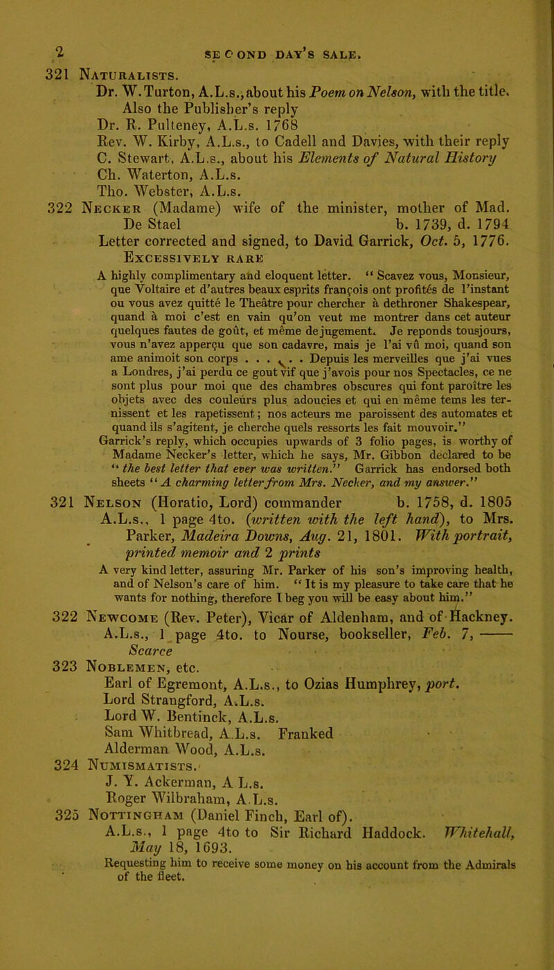 * ■ 321 Naturalists. Dr. W.Turton, A.L.s,,about his Poem on Nelson, with the title. Also the Publisher’s reply Dr. R. Pulteney, A.L.s. 1768 Rev. W. Kirby, A.L.s., to Cadell and Davies, with their reply C. Stewart, A.L.s., about his Elements of Natural History Ch. Waterton, A.L.s. Tlio. Webster, A.L.s. 322 Necker (Madame) wife of the minister, mother of Mad. De Stael b. 1739, d. 1794 Letter corrected and signed, to David Garrick, Oct. 5, 1776. Excessively rare A highly complimentary and eloquent letter. “ Scavez vous, Monsieur, que Voltaire et d’autres beaux esprits franfois ont profites de l’instant ou vous avez quitte le Theatre pour chercher a dethroner Shakespear, quand a moi c’est en vain qu’on veut me montrer dans cet auteur quelques fautes de gout, et meme de jugement. Je reponds tousjours, vous n’avez appergu que son cadavre, mais je l’ai vti moi, quand son ame animoit son corps . . . ^. . Depuis les merveilles que j’ai vues a Londres, j’ai perdu ce gout vif que j’avois pour nos Spectacles, ce ne sont plus pour moi que des chambres obscures qui font paroitre les objets avec des couleurs plus adoucies et qui en meme terns les ter- nissent et les rapetissent; nos acteurs me paroissent des automates et quand ils s’agitent, je cherche quels ressorts les fait mouvoir.” Garrick’s reply, which occupies upwards of 3 folio pages, is worthy of Madame Necker’s letter, which he says, Mr. Gibbon declared to be “ the best letter that ever was written. Garrick has endorsed both sheets “A charming letter from Mrs. Necker, and my answer.” 321 Nelson (Horatio, Lord) commander b. 1758, d. 1805 A.L.s., 1 page 4to. (written with the left hand), to Mrs. Parker, Madeira Downs, Aug. 21, 1801. With portrait, printed memoir and 2 prints A very kind letter, assuring Mr. Parker of his son’s improving health, and of Nelson’s care of him. “ It is my pleasure to take care that he wants for nothing, therefore I beg you will be easy about him.” 322 Newcome (Rev. Peter), Vicar of Aldenham, and of Hackney. A.L.s., 1 page 4to. to Nourse, bookseller, Feb. 7, Scarce 323 Noblemen, etc. Earl of Egremont, A.L.s., to Ozias Humphrey, port. Lord Strangford, A.L.s. Lord W. Bentinck, A.L.s. Sam Whitbread, A.L.s. Franked Alderman Wood, A.L.s. 324 Numismatists. J. Y. Ackerman, A L.s. Roger Wilbraham, A.L.s. 325 Nottingham (Daniel Finch, Earl of). A.L.s., 1 page 4to to Sir Richard Haddock. Whitehall, May 18, 1693. Requesting him to receive some money on his account from the Admirals of the fleet.