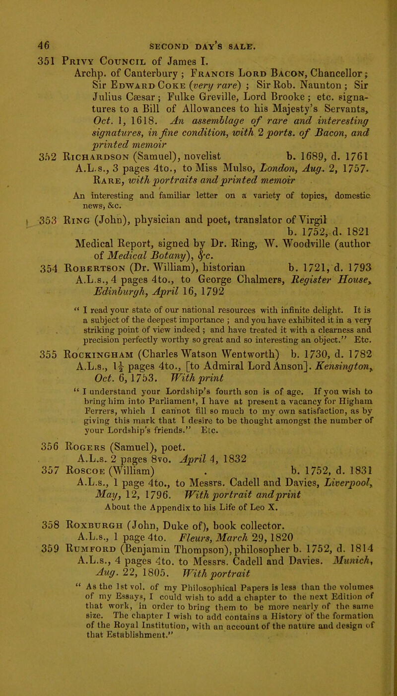 351 Privy Council of James I. Archp. of Canterbury ; Francis Lord Bacon, Chancellor; Sir Edward Coke (very rare) ; Sir Rob. Naunton ; Sir J ulius Caesar; Fulke Greville, Lord Brooke ; etc. signa- tures to a Bill of Allowances to his Majesty’s Servants, Oct. 1, 1618. An assemblage of rare and interesting signatures, in fine condition, with 2 ports, of Bacon, and printed memoir 352 Richardson (Samuel), novelist b. 1689, d. 1761 A.L.s., 3 pages 4to., to Miss Mulso, London, Aug. 2, 1757* Rare, with portraits and printed memoir / An interesting and familiar letter on a variety of topics, domestic news, &c. 353 Ring (John), physician and poet, translator of Virgil b. 1752, d. 1821 Medical Report, signed by Dr. Ring, W. Woodville (author of Medical Botany), fyc. 354 Robertson (Dr. William), historian b. 1721, d. 1793 A.L.s., 4 pages 4to., to George Chalmers, Register Housex Edinburgh, April 16, 1792 “ I read your state of our national resources with infinite delight. It is a subject of the deepest importance ; and you have exhibited it in a very striking point of view indeed ; and have treated it with a clearness and precision perfectly worthy so great and so interesting an object.” Etc. 355 Rockingham (Charles Watson Wentworth) b. 1730, d. 1782 A.L.s., 1^ pages 4to., [to Admiral Lord Anson]. Kensington„ Oct. 6, 1753. With print “ I understand your Lordship’s fourth son is of age. If you wish to bring him into Parliament, I have at present a vacancy for Highain Ferrers, which I cannot fill so much to my own satisfaction, as by giving this mark that I desire to be thought amongst the number of your Lordship’s friends.” Etc. 356 Rogers (Samuel), poet. A.L.s. 2 pages 8vo. April 4, 1832 357 Roscoic (William) . b. 1752, d. 1831 A.L.s., 1 page 4to., to Messrs. Cadell and Davies, Liverpool, May, 12, 1796. With portrait and print About the Appendix to his Life of Leo X. 358 Roxburgh (John, Duke of), book collector. A.L.s., 1 page 4to. Fleurs, March 29, 1820 359 Rumford (Benjamin Thompson), philosopher b. 1752, d. 1814 A.L.s., 4 pages 4to. to Messrs. Cadell and Davies. Munich, Aug. 22, 1805. With portrait “ As the 1st vol. of my Philosophical Papers is less than the volumes of my Essays, I could wish to add a chapter to the next Edition of that work, in order to bring them to be more nearly of the same size. The chapter I wish to add contains a History of the formation of the Royal Institution, with an account of the nature and design of that Establishment.